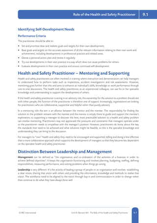 © RRC International Unit IA: Element IA9 - The Role of the Health and Safety Practitioner 5-79-7
9.1Role of the Health and Safety Practitioner
Identifying Self-Development Needs
Performance Criteria
The practitioner should be able to:
•	 Set and prioritise clear and realistic goals and targets for their own development.
•	 Base goals and targets on the accurate assessment of all the relevant information relating to their own work and
achievement, including developments in professional practice and related areas.
•	 Devise a personal action plan and review it regularly.
•	 Try out developments in their own practice in a way which does not cause problems for others.
•	 Evaluate developments in their own practice and ensure continued self-development.
Health and Safety Practitioner – Mentoring and Supporting
Health and safety practitioners are often involved in training where instruction and demonstration can help managers
to understand how to perform tasks such as inspections, accident investigations and risk assessments. However,
mentoring goes further than this and aims to enhance an individual’s skills, knowledge or work performance through
one-to-one discussions. The health and safety practitioner, as an experienced colleague, can use his or her specialist
knowledge and understanding to support the development of others.
If the health and safety practitioner is acting in an advisory role, the ownership for the solution to a problem should rest
with other people; the function of the practitioner is therefore one of support. Increasingly, organisations are looking
for practitioners who are collaborative, supportive and helpful rather than purely advisory.
In a mentoring role the aim is an alliance between the mentor and the mentee. The responsibility for finding the
solution to the problem remains with the mentee and the mentor is simply there to guide and support the mentee’s
exploration, so supporting a manager to discover the best, most practicable solution to a health and safety problem
can involve mentoring. Practitioners may not appreciate the pressures and constraints that managers operate under
so the practitioner needs to empathise with the manager’s position. However, practitioners do know about the law,
the standards that need to be achieved and what solutions might be feasible, so this is the specialist knowledge and
understanding they can bring to the discussion.
For managers to “own” health and safety they need to be encouraged and supported; telling and doing is less effective
than a more collaborative approach which supports the development of managers so that they become less dependent
on the specialist health and safety practitioner.
Distinction Between Leadership and Management
Management can be defined as “the organisation and co-ordination of the activities of a business in order to
achieve defined objectives”. It keeps the organisation functioning and involves planning, budgeting, staffing, defining
responsibilities, measuring performance, and solving problems when things go wrong.
Leadership is very different. It’s the activity of leading a group of people or an organisation and involves establishing
a clear vision, sharing that vision with others and providing the information, knowledge and methods to realise that
vision. The workforce need to be aligned to the vision through buy-in and communication in order to change rather
than continue to do what they have always done well.
 