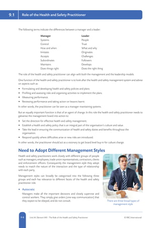 5-8 Unit IA: Element IA9 - The Role of the Health and Safety Practitioner © RRC International9-8
9.1 Role of the Health and Safety Practitioner
The following terms indicate the differences between a manager and a leader:
Manager Leader
Systems People
Control Trust
How and when What and why
Imitates Originates
Accepts Challenges
Subordinates Followers
Maintains Develops
Does things right Does the right thing
The role of the health and safety practitioner can align with both the management and the leadership models.
One function of the health and safety practitioner is to look after the health and safety management system and advise
on aspects such as:
•	 Formulating and developing health and safety policies and plans.
•	 Profiling and assessing risks and organising activities to implement the plans.
•	 Measuring performance.
•	 Reviewing performance and taking action on lessons learnt.
In other words, the practitioner can be seen as a manager maintaining systems.
But an equally important function is that of an agent of change. In this role the health and safety practitioner needs to
galvanise the management board into action to:
•	 Set the direction for effective health and safety management.
•	 Establish a health and safety policy that is an integral part of the organisation’s culture and value.
•	 Take the lead in ensuring the communication of health and safety duties and benefits throughout the
organisation.
•	 Respond quickly where difficulties arise or new risks are introduced.
In other words, the practitioner should act as a visionary to get board level buy-in for culture change.
Need to Adopt Different Management Styles
Health and safety practitioners work closely with different groups of people
such as managers, employees, trade union representatives, contractors, clients
and enforcement officers. Consequently the management style they adopt
needs to match the nature of the interaction and the type of relationship
with each party.
Management styles can broadly be categorised into the following three
groups and each has relevance to different facets of the health and safety
practitioner role.
•	 Autocratic
Managers make all the important decisions and closely supervise and
control workers. They simply give orders (one-way communication) that
they expect to be obeyed, and do not consult. There are three broad types of
management style
 