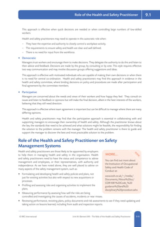 © RRC International Unit IA: Element IA9 - The Role of the Health and Safety Practitioner 5-99-9
9.1Role of the Health and Safety Practitioner
This approach is effective when quick decisions are needed or when controlling large numbers of low-skilled
workers.
Health and safety practitioners may need to operate in this autocratic role when:
–– They have the expertise and authority to closely control a workplace activity.
–– The requirements to ensure safety and health are clear and well defined.
–– There is no need for input from the workforce.
•	 Democratic
Managers trust workers and encourage them to make decisions. They delegate the authority to do this and listen to
their advice and feedback. Decisions are made by the group, by consulting or by vote. This style requires effective
two-way communication and may involve discussion groups offering suggestions and ideas.
This approach is effective with motivated individuals who are capable of making their own decisions or when there
is no need for central co-ordination. Health and safety practitioners may find this approach in evidence in the
health and safety committee, where binding decisions on policy and procedures are made after participation and
final agreement by the committee members.
•	 Participative
Managers are concerned about the needs and views of their workers and how happy they feel. They consult on
issues and listen to feedback or opinions but still make the final decision, albeit in the best interests of the workers,
believing that they still need direction.
This approach is effective where team agreement is important but can be difficult to manage where there are many
differing opinions.
Health and safety practitioners may find that the participative approach is essential in collaborating with and
supporting managers to encourage their ownership of health and safety. Although the practitioner knows about
the law, the standards that need to be achieved and what solutions might be feasible, the responsibility for finding
the solution to the problem remains with the manager. The health and safety practitioner is there to guide and
support the manager to discover the best and most practicable solution to the problem.
Role of the Health and Safety Practitioner on Safety
Management Systems
Health and safety practitioners are those likely to be appointed by employers
to help them in managing health and safety in the organisation. Health
and safety practitioners need to have the status and competence to advise
management and employees, or their representatives, with authority and
independence. As we have noted above, they are well placed to advise on
many aspects of the safety management system, such as:
•	 Formulating and developing health and safety policies and plans, not
just for existing activities but also with respect to new acquisitions or
processes.
•	 Profiling and assessing risks and organising activities to implement the
plans.
•	 Measuring performance by assessing how well the risks are being
controlled and investigating the causes of accidents, incidents or near misses.
•	 Reviewing performance, revisiting plans, policy documents and risk assessments to see if they need updating and
taking action on lessons learned, including from audit and inspection reports.
MORE...
You can find out more about
the Institution of Occupational
Safety and Health Code of
Conduct at:
www.iosh.co.uk/~/media/
Documents/About%20us/
COR1081%20Code_%20
guidance%20and%20
disciplinary%20procedure.ashx
 