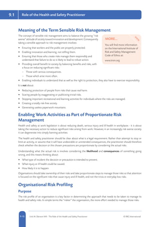 5-10 Unit IA: Element IA9 - The Role of the Health and Safety Practitioner © RRC International9-10
9.1 Role of the Health and Safety Practitioner
Meaning of the Term Sensible Risk Management
The concept of sensible risk management aims to balance the growing “risk
averse”attitudeofsocietytowardinnovationanddevelopment.Consequently
taking a sensible approach to risk management involves:
•	 Ensuring that workers and the public are properly protected.
•	 Enabling innovation and learning, not stifling them.
•	 Ensuring that those who create risks manage them responsibly and
understand that failure to do so is likely to lead to robust action.
•	 Providing overall benefit to society by balancing benefits and risks, with
a focus on reducing significant risks:
–– Those with serious consequences.
–– Those which arise more often.
•	 Enabling individuals to understand that as well as the right to protection, they also have to exercise responsibility.
It is not about:
•	 Reducing protection of people from risks that cause real harm.
•	 Scaring people by exaggerating or publicising trivial risks.
•	 Stopping important recreational and learning activities for individuals where the risks are managed.
•	 Creating a totally risk-free society.
•	 Generating useless paperwork mountains.
Enabling Work Activities as Part of Proportionate Risk
Management
Health and safety at work legislation is about reducing death, serious injury and ill health in workplaces - it is about
taking the necessary action to reduce significant risks arising from work. However, in an increasingly risk averse society
it can degenerate into simply banning activities.
The health and safety practitioner should be clear about what is a legal requirement. Rather than attempt to stop or
limit an activity, or assume that it will have undesirable or unintended consequences, the practitioner should therefore
check whether the decision or the chosen precautions are proportionate by considering the actual risks.
Understanding what the actual risk is involves considering the likelihood and consequences of something going
wrong, and this means thinking about:
•	 What type of incident the decision or precaution is intended to prevent.
•	 What injury or ill health could be caused.
•	 How likely it is to happen.
Organisations should take ownership of their risks and take proportionate steps to manage those risks so that attention
is focused on the significant risks that cause injury and ill health, and not the trivia or everyday low risks.
Organisational Risk Profiling
Purpose
The risk profile of an organisation is a key factor in determining the approach that needs to be taken to manage its
health and safety risks. In simple terms the “riskier” the organisation, the more effort needed to manage those risks.
MORE...
You will find more information
on the International Institute of
Risk and Safety Management
Code of Ethics at:
www.iirsm.org
 