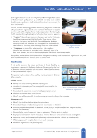 © RRC International Unit IA: Element IA9 - The Role of the Health and Safety Practitioner 5-119-11
9.1Role of the Health and Safety Practitioner
Every organisation will have its own risk profile, and knowledge of the nature
of the business will quickly conjure up what health and safety issues need to
be addressed, i.e. a call centre sited next to a light engineering company in the
same business park.
The risk profile is the starting point for determining the greatest health and
safety issues for the organisation. In some businesses the risks will be tangible
and immediate safety hazards, whereas in other organisations the risks may be
health-related and it may be a long time before the illness becomes apparent.
•	 The aim of risk profiling is to examine the nature and level of the threats
faced by an organisation and the likelihood of these adverse effects
occurring (i.e. severity and likelihood). This establishes the likely level
of disruption and cost associated with each type of risk and enables the
effectiveness of controls in place to manage those risks to be assessed.
•	 The outcome of risk profiling is that significant risks have been
identified and prioritised for action and minor risks simply noted to be
kept under review. It also informs decisions about what risk controls measures are needed.
Risk profiling is a key activity for leaders and line managers so that they know the risks their organisations face, rank
them in order of importance and take action to control them.
Practicality
A risk profile examines the nature and levels of threats faced by an
organisation. It assesses the likelihood of adverse effects occurring, the level
of disruption and costs associated with each type of risk and the effectiveness
of the control measures in place.
The practical implementation of risk profiling in an organisation is driven at
different levels.
Leaders need to:
•	 Identify who takes ownership of health and safety risks.
•	 Consider the consequences of the worst possible occurrence for the
organisation.
•	 Ensure that risk assessments are carried out by a competent person.
•	 Maintain an overview of the whole process.
•	 Identify who will be responsible for implementing risk controls and over what timescale.
Managers should:
•	 Identify their health and safety risks and prioritise them.
•	 Ensure that risks are owned so that appropriate resources can be allocated.
•	 Consider groups that might be at increased risk such as young or inexperienced workers, pregnant workers,
workers with a disability.
•	 Decide whether control measures in place are adequate or if further action is needed.
•	 Be prepared to implement interim measures to minimise the risks if some control measures are long term.
•	 Report risk control performance regularly internally and consider whether it should be done externally.
•	 Make sure paperwork is kept to the minimum levels necessary.
•	 Review the organisation’s risk profile regularly.
Every organisation has its
own risk profile
A risk profile examines the level of
threat to an organisation
 
