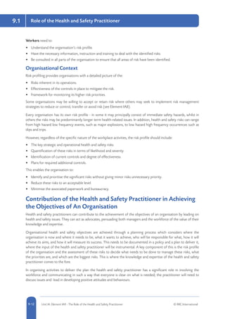 5-12 Unit IA: Element IA9 - The Role of the Health and Safety Practitioner © RRC International9-12
9.1 Role of the Health and Safety Practitioner
Workers need to:
•	 Understand the organisation’s risk profile.
•	 Have the necessary information, instruction and training to deal with the identified risks.
•	 Be consulted in all parts of the organisation to ensure that all areas of risk have been identified.
Organisational Context
Risk profiling provides organisations with a detailed picture of the:
•	 Risks inherent in its operations.
•	 Effectiveness of the controls in place to mitigate the risk.
•	 Framework for monitoring its higher risk priorities.
Some organisations may be willing to accept or retain risk where others may seek to implement risk management
strategies to reduce or control, transfer or avoid risk (see Element IA8).
Every organisation has its own risk profile - in some it may principally consist of immediate safety hazards, whilst in
others the risks may be predominantly longer term health-related issues. In addition, health and safety risks can range
from high hazard low frequency events, such as major explosions, to low hazard high frequency occurrences such as
slips and trips.
However, regardless of the specific nature of the workplace activities, the risk profile should include:
•	 The key strategic and operational health and safety risks.
•	 Quantification of these risks in terms of likelihood and severity.
•	 Identification of current controls and degree of effectiveness.
•	 Plans for required additional controls.
This enables the organisation to:
•	 Identify and prioritise the significant risks without giving minor risks unnecessary priority.
•	 Reduce these risks to an acceptable level.
•	 Minimise the associated paperwork and bureaucracy.
Contribution of the Health and Safety Practitioner in Achieving
the Objectives of An Organisation
Health and safety practitioners can contribute to the achievement of the objectives of an organisation by leading on
health and safety issues. They can act as advocates, persuading both managers and the workforce of the value of their
knowledge and expertise.
Organisational health and safety objectives are achieved through a planning process which considers where the
organisation is now and where it needs to be, what it wants to achieve, who will be responsible for what, how it will
achieve its aims, and how it will measure its success. This needs to be documented in a policy and a plan to deliver it,
where the input of the health and safety practitioner will be instrumental. A key component of this is the risk profile
of the organisation and the assessment of these risks to decide what needs to be done to manage these risks, what
the priorities are, and which are the biggest risks. This is where the knowledge and expertise of the health and safety
practitioner comes to the fore.
In organising activities to deliver the plan the health and safety practitioner has a significant role in involving the
workforce and communicating in such a way that everyone is clear on what is needed; the practitioner will need to
discuss issues and lead in developing positive attitudes and behaviours.
 