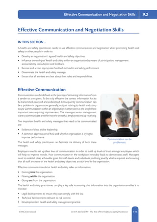 © RRC International Unit IA: Element IA9 - The Role of the Health and Safety Practitioner 5-159-15
9.2Effective Communication and Negotiation Skills
Effective Communication and Negotiation Skills
IN THIS SECTION...	
A health and safety practitioner needs to use effective communication and negotiation when promoting health and
safety to other people in order to:
•	 Develop an organisation’s agreed health and safety objectives.
•	 Influence ownership of health and safety within an organisation by means of participation, management
accountability, consultation and feedback.
•	 Receive and act on appropriate feedback on health and safety performance.
•	 Disseminate the health and safety message.
•	 Ensure that all workers are clear about their roles and responsibilities.
Effective Communication
Communication can be defined as the process of delivering information from
a sender to a recipient. To be truly effective the correct information has to
be transmitted, received and understood. Consequently communication can
be a problem in organisations generally, not just relating to health and safety
issues. Communication within an organisation is often seen as the single most
important area requiring improvement. The messages senior management
want to communicate are often not the ones that employees end up receiving.
Two important health and safety messages that need to be communicated
are:
•	 Evidence of clear, visible leadership.
•	 A common appreciation of how and why the organisation is trying to
improve performance.
The health and safety practitioner can facilitate the delivery of both these
messages.
Employers need to set up clear lines of communication in order to build up levels of trust amongst employees which
will help to improve morale. Poor communication in the workplace inevitably leads to demotivated staff. Managers
need to establish clear, achievable goals for both teams and individuals, outlining exactly what is required and ensuring
that all staff are aware of the health and safety objectives at each level in the organisation.
Effective communication about health and safety relies on information:
•	 Coming into the organisation.
•	 Flowing within the organisation.
•	 Going out from the organisation.
The health and safety practitioner can play a key role in ensuring that information into the organisation enables it to
monitor:
•	 Legal developments to ensure they can comply with the law.
•	 Technical developments relevant to risk control.
•	 Developments in health and safety management practice
Communication can be
problematic
 