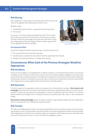 6.1
5-6 Unit IA: Element IA6 - Risk Control © RRC International6-6
Common Risk Management Strategies
Risk Sharing
Risk management is really a type of risk sharing and involves financing risks
which are manageable and transferring those which are not.
Methods include:
•	 A deductible portion of excess - you pay the first part of each claim.
•	 Re-insurance.
Co-insurance - the insurer pays a percentage of the claim. This is another
way of reducing a premium. You share the risk with the insurer by paying
not only an excess but a percentage of the losses which fall within a certain
price range; paying another percentage of those in another range; and the
insurer paying all losses above a set figure.
An Important Point
A good risk manager will make his greatest savings in the area of insurance by:
•	 Not insuring where the risk has been eliminated.
•	 Considering very carefully those areas where the risk has significantly been reduced.
•	 Paying for the retained risks where it is cheaper than insuring.
Circumstances When Each of the Previous Strategies Would be
Appropriate
Risk Avoidance
If risks can’t be managed to an acceptable level it might be necessary to not proceed with the activity. The choice of
avoiding an activity is limited in certain business sectors where there could be regulatory obligations to provide certain
services. If the costs of achieving a project are too high due to necessary risk control then the only response might be to
end the project. However, risk avoidance as a business option should not be confused with risk aversion where sensible
risk management has not been applied and the risks have been incorrectly assessed.
Risk Retention
The risk is retained in the organisation where any consequent loss is financed by the company. Risk retention with
knowledge means that there is no further action planned to deal with it, perhaps because there are no control options
available or because the only options are unacceptable or cannot be implemented yet. Risk retention is a conscious
decision based on the findings of the risk evaluation process but should be kept under review in case circumstances
change.
Risk retention without knowledge because of a failure to identify or appropriately manage risks is not a viable option
since it is a consequence of an ineffective risk assessment system.
Risk Transfer
This refers to the legal assignment of the costs of certain potential losses from one party to another, the most common
way being by insurance. It is also possible to transfer the whole risk to another organisation but there is still the possibility
that the organisation to which the risk is transferred might not manage the risk effectively. In practice, risk transfer tends
to be used in conjunction with one or more of the other risk management options.
A good risk manager will make saving
in the area of insurance
 