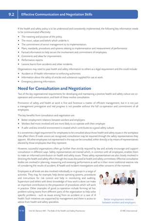 5-16 Unit IA: Element IA9 - The Role of the Health and Safety Practitioner © RRC International9-16
9.2 Effective Communication and Negotiation Skills
If the health and safety policy is to be understood and consistently implemented, the following key information needs
to be communicated effectively:
•	 The meaning and purpose of the policy.
•	 The vision, values and beliefs which underlie it.
•	 The commitment of senior management to its implementation.
•	 Plans, standards, procedures and systems relating to implementation and measurement of performance.
•	 Factual information to help secure the involvement and commitment of employees.
•	 Comments and ideas for improvement.
•	 Performance reports.
•	 Lessons learnt from accidents and other incidents.
Organisations may need to pass health and safety information to others as a legal requirement and this could include:
•	 Accident or ill-health information to enforcing authorities.
•	 Information about the safety of articles and substances supplied for use at work.
•	 Emergency planning information.
Need for Consultation and Negotiation
Two of the key organisational requirements for developing and maintaining a positive health and safety culture are co-
operation and communication, and both of these involve consultation.
Promotion of safety and health at work is first and foremost a matter of efficient management, but it is not just
a management prerogative and real progress is not possible without the full co-operation and commitment of all
employees.
The key benefits from consultation and negotiation are:
•	 Better employment relations between workers and employers.
•	 Workers feel more involved and are more likely to co-operate with their employer.
•	 A safer and less stressful environment is created which contributes to a good safety culture.
It is sometimes a legal requirement for employees to be consulted about those health and safety issues in the workplace
that affect them. If trade unions are recognised, consultation may be required through the safety representatives they
appoint. All other employees not represented in this way can be consulted, either directly or by means of representatives
elected by those employees that they represent.
However, successful organisations often go further than strictly required by law and actively encourage and support
consultation in different ways. Safety representatives are trained which, in common with all employees, enables them
to make an informed contribution on health and safety issues. These safety representatives are also closely involved in
directing the health and safety effort through the issues discussed at health and safety committees. Effective consultative
bodies are involved in planning, measuring and reviewing performance as well as in their more traditional reactive role
of considering the results of accident, ill-health and incident investigations and other concerns of the moment.
Employees at all levels are also involved individually or in groups in a range of
activities. They may, for example, help devise operating systems, procedures
and instructions for risk control and help in monitoring and auditing.
Supervisors and others with direct knowledge of how work is done can make
an important contribution to the preparation of procedures which will work
in practice. Other examples of good co-operation include forming ad hoc
problem-solving teams from different parts of the organisation to help solve
specific problems - such as issues arising from an accident or a case of ill
health. Such initiatives are supported by management and there is access to
advice from health and safety specialists.
Better employment relations
between workers and employers
 