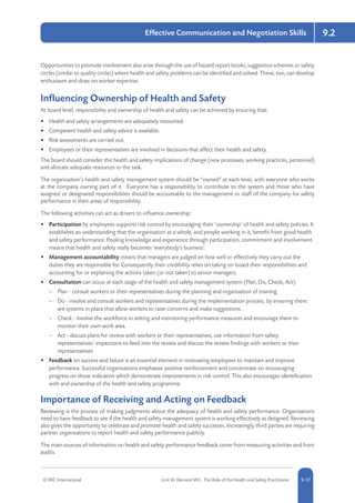 © RRC International Unit IA: Element IA9 - The Role of the Health and Safety Practitioner 5-179-17
9.2Effective Communication and Negotiation Skills
Opportunities to promote involvement also arise through the use of hazard report books, suggestion schemes or safety
circles (similar to quality circles) where health and safety problems can be identified and solved. These, too, can develop
enthusiasm and draw on worker expertise.
Influencing Ownership of Health and Safety
At board level, responsibility and ownership of health and safety can be achieved by ensuring that:
•	 Health and safety arrangements are adequately resourced.
•	 Competent health and safety advice is available.
•	 Risk assessments are carried out.
•	 Employees or their representatives are involved in decisions that affect their health and safety.
The board should consider the health and safety implications of change (new processes, working practices, personnel)
and allocate adequate resources to the task.
The organisation’s health and safety management system should be “owned” at each level, with everyone who works
at the company owning part of it. Everyone has a responsibility to contribute to the system and those who have
assigned or designated responsibilities should be accountable to the management or staff of the company for safety
performance in their areas of responsibility.
The following activities can act as drivers to influence ownership:
•	 Participation by employees supports risk control by encouraging their ‘ownership’ of health and safety policies. It
establishes an understanding that the organisation as a whole, and people working in it, benefit from good health
and safety performance. Pooling knowledge and experience through participation, commitment and involvement
means that health and safety really becomes ‘everybody’s business’.
•	 Management accountability means that managers are judged on how well or effectively they carry out the
duties they are responsible for. Consequently their credibility relies on taking on board their responsibilities and
accounting for or explaining the actions taken (or not taken) to senior managers.
•	 Consultation can occur at each stage of the health and safety management system (Plan, Do, Check, Act):
–– Plan - consult workers or their representatives during the planning and organisation of training.
–– Do - involve and consult workers and representatives during the implementation process, by ensuring there
are systems in place that allow workers to raise concerns and make suggestions.
–– Check - involve the workforce in setting and monitoring performance measures and encourage them to
monitor their own work area.
–– Act - discuss plans for review with workers or their representatives, use information from safety
representatives’ inspections to feed into the review and discuss the review findings with workers or their
representatives
•	 Feedback on success and failure is an essential element in motivating employees to maintain and improve
performance. Successful organisations emphasise positive reinforcement and concentrate on encouraging
progress on those indicators which demonstrate improvements in risk control. This also encourages identification
with and ownership of the health and safety programme.
Importance of Receiving and Acting on Feedback
Reviewing is the process of making judgments about the adequacy of health and safety performance. Organisations
need to have feedback to see if the health and safety management system is working effectively as designed. Reviewing
also gives the opportunity to celebrate and promote health and safety successes. Increasingly, third parties are requiring
partner organisations to report health and safety performance publicly.
The main sources of information on health and safety performance feedback come from measuring activities and from
audits.
 