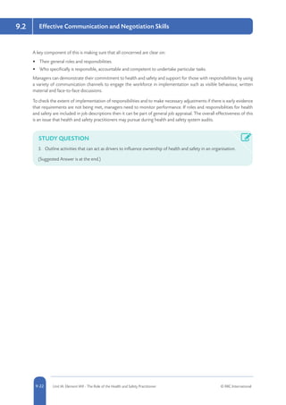 5-22 Unit IA: Element IA9 - The Role of the Health and Safety Practitioner © RRC International9-22
9.2 Effective Communication and Negotiation Skills
A key component of this is making sure that all concerned are clear on:
•	 Their general roles and responsibilities.
•	 Who specifically is responsible, accountable and competent to undertake particular tasks.
Managers can demonstrate their commitment to health and safety and support for those with responsibilities by using
a variety of communication channels to engage the workforce in implementation such as visible behaviour, written
material and face-to-face discussions.
To check the extent of implementation of responsibilities and to make necessary adjustments if there is early evidence
that requirements are not being met, managers need to monitor performance. If roles and responsibilities for health
and safety are included in job descriptions then it can be part of general job appraisal. The overall effectiveness of this
is an issue that health and safety practitioners may pursue during health and safety system audits.
STUDY QUESTION
3.	 Outline activities that can act as drivers to influence ownership of health and safety in an organisation.
(Suggested Answer is at the end.)
 