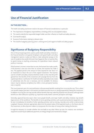 © RRC International Unit IA: Element IA9 - The Role of the Health and Safety Practitioner 5-239-23
Use of Financial Justification 9.3
Use of Financial Justification
IN THIS SECTION...	
The health and safety practitioner needs to be aware of financial considerations, in particular:
•	 The importance of budgetary responsibilities, including profit, loss and payback analysis.
•	 The need to identify the responsible budget holder and their influence on health and safety decisions.
•	 Cost-benefit analysis.
•	 Sources of information relating to relevant costs.
•	 The need for budgetary planning (short- and long-term) with regard to health and safety projects.
Significance of Budgetary Responsibility
One of the principal arguments used to justify health and safety initiatives is
the financial benefits to be gained. Employers with good health and safety
management systems in place are likely to make substantial savings on the
cost of accidents that would otherwise have happened. But no business likes
to spend money on anything unnecessary, for expenditure means reduced
profits or revenues.
If the business’s income is more than its costs, the business has made a profit;
if the business’s costs are more than its income, the business has made a
loss. The payback period is the amount of time required for the return on
an investment to return the sum of the original investment. The business
case for a health and safety initiative therefore needs to show that the profit
gained from the benefits of the investment will outweigh the loss from the
capital expenditure. Justification for health and safety expenditure also needs
to substantiate why the cost is necessary, and not avoidable. An obvious
reason may be statutory compliance but often a more persuasive business
case is required.
The most important part of a cost justification is the perceived benefits resulting from incurring the cost. This is where
cost-benefit analysis (see later in this section) can determine the returns or savings expected by making the investment.
In addition incurring the cost may provide indirect benefits that may make the proposal more attractive, although these
benefits are often difficult to quantify, e.g. improved morale, better customer perception and image.
Generally, approval becomes easier when more people benefit, and major health and safety initiatives may benefit
large sections of the workforce. The benefits of some spending activities, such as personal protective equipment, can
be seen immediately; the benefits of other spending activities, such as training, may take some while to demonstrate
a payback. However, wherever appropriate, determine the present value of the expected results, or the future value of
the investment, to allow decision-makers to incorporate the time value of money when making the decision.
It might be necessary to consider whether the cost leads to any other follow up costs. For instance, new ventilation
equipment would require additional payments on energy charges and maintenance charges.
Cost benefit analysis
 