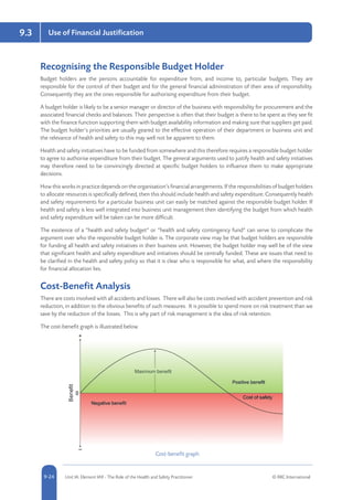 5-24 Unit IA: Element IA9 - The Role of the Health and Safety Practitioner © RRC International9-24
Use of Financial Justification9.3
Recognising the Responsible Budget Holder
Budget holders are the persons accountable for expenditure from, and income to, particular budgets. They are
responsible for the control of their budget and for the general financial administration of their area of responsibility.
Consequently they are the ones responsible for authorising expenditure from their budget.
A budget holder is likely to be a senior manager or director of the business with responsibility for procurement and the
associated financial checks and balances. Their perspective is often that their budget is there to be spent as they see fit
with the finance function supporting them with budget availability information and making sure that suppliers get paid.
The budget holder’s priorities are usually geared to the effective operation of their department or business unit and
the relevance of health and safety to this may well not be apparent to them.
Health and safety initiatives have to be funded from somewhere and this therefore requires a responsible budget holder
to agree to authorise expenditure from their budget. The general arguments used to justify health and safety initiatives
may therefore need to be convincingly directed at specific budget holders to influence them to make appropriate
decisions.
How this works in practice depends on the organisation’s financial arrangements. If the responsibilities of budget holders
to allocate resources is specifically defined, then this should include health and safety expenditure. Consequently health
and safety requirements for a particular business unit can easily be matched against the responsible budget holder. If
health and safety is less well integrated into business unit management then identifying the budget from which health
and safety expenditure will be taken can be more difficult.
The existence of a “health and safety budget” or “health and safety contingency fund” can serve to complicate the
argument over who the responsible budget holder is. The corporate view may be that budget holders are responsible
for funding all health and safety initiatives in their business unit. However, the budget holder may well be of the view
that significant health and safety expenditure and initiatives should be centrally funded. These are issues that need to
be clarified in the health and safety policy so that it is clear who is responsible for what, and where the responsibility
for financial allocation lies.
Cost-Benefit Analysis
There are costs involved with all accidents and losses. There will also be costs involved with accident prevention and risk
reduction, in addition to the obvious benefits of such measures. It is possible to spend more on risk treatment than we
save by the reduction of the losses. This is why part of risk management is the idea of risk retention.
The cost-benefit graph is illustrated below.
Cost-benefit graph
 