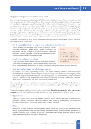 © RRC International Unit IA: Element IA9 - The Role of the Health and Safety Practitioner 5-259-25
Use of Financial Justification 9.3
This graph shows the position where there is maximum benefit.
Cost-benefit analysis is a conceptually simple tool for helping you make a decision as to whether a particular course of
action or project is, in fact, viable or cost effective. So, if you are thinking about upgrading risk control measures, you
will probably need to justify the request for funding with the aid of a cost-benefit analysis. In its simplest form, it is an
entirely economic argument (rather than moral or legal). It is an essential, persuasive tool for the safety practitioner
because, not only is it systematic and simple, but it is also commonly used and understood by business people. For
this reason, using the UK as an example, proposed new regulations relating to health and safety are almost always
accompanied by a regulatory impact assessment, which contains a cost-benefit analysis to assess financial impact of the
proposals on UK businesses. In the case of regulatory impact assessments, costs may outweigh the benefits for certain
industries but, if the proposals become law, the requirements will still have to be implemented.
In principle, you simply add up all the benefits associated with a programme and then subtract all the costs. In practice,
there are a number of complications:
•	 Not all costs and benefits can be assigned a reasonably accurate financial value.
Though we know that intangible things such as ‘reputation’, ‘public/
shareholder perception’, ‘worker morale’, ‘worker co-operation and
involvement’ may have an impact on efficiency, productivity, shareholder
investment and sales, their value cannot be fully quantified financially -
though it may be possible to propose an estimate.
•	 Benefits may not be seen immediately.
It may take several years to achieve sufficient benefits to ‘break even’.
This is known as a payback period. This includes the benefits of reduction
in civil liability claims and reductions (or no trend of further rises) in employers’ liability insurance premiums.
•	 Some costs and benefits are one-off, others are recurring.
For example, if your project required the purchase of a new piece of machinery, there is the initial one-off cost of
the machine itself, installation, commissioning and any specific training. There are also the annual on-going running
costs, such as energy, maintenance, testing, etc. For ‘software’ projects, such as implementing a safety management
system or a behavioural safety programme, you may need to hire extra staff to manage and administer the system,
as well as incur costs associated with annual external audits/recertifications.
We have already looked at some typical sources of costs in relation to health and safety accidents. Benefits can be
along similar lines (removing a current source of cost is, of course, a future saving, i.e. a benefit of implementing a risk
control measure).
There is obviously a cost implication from controlling any kind of risk. Costs from implementing safety improvement
measures (some of which may have on-going as well as one-off costs) can arise from the following areas:
•	 Organisational
These are the costs of any new personnel (salary and training) or perhaps making greater use of an existing resource
required to implement and maintain risk control measures. There will also be costs associated with disruption to
normal working (temporary staff to cover workers being trained or overtime).
•	 Design
Reduction of accidents will involve engineering aspects, such as the purchase, fabrication and installation of safety
devices, other equipment and any associated software. Safety systems need to be designed and programmes for
recording and costing losses will have to be tried out. Costs may also arise from lost production and sales, perhaps
due to plant shut-down while equipment is being installed.
MORE...
The HSE’s view on Cost-
Benefit Analysis, including a
CBA checklist, may be found at:
www.hse.gov.uk/risk/theory/
alarpcheck.htm
 