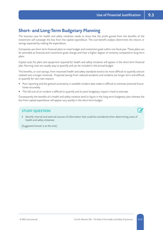 © RRC International Unit IA: Element IA9 - The Role of the Health and Safety Practitioner 5-279-27
Use of Financial Justification 9.3
Short- and Long-Term Budgetary Planning
The business case for health and safety initiatives needs to show that the profit gained from the benefits of the
investment will outweigh the loss from the capital expenditure. The cost-benefit analysis determines the returns or
savings expected by making the expenditure.
Companies use short-term financial plans to meet budget and investment goals within one fiscal year. These plans can
be amended as financial and investment goals change and have a higher degree of certainty compared to long-term
plans.
Capital costs for plant and equipment required for health and safety initiatives will appear in the short-term financial
plan. Running costs are usually easy to quantify and can be included in the annual budget.
The benefits, or cost savings, from improved health and safety standards tend to be more difficult to quantify and are
realised over a longer timescale. Projected savings from reduced accidents and incidents are longer term and difficult
to quantify for two main reasons:
•	 Poor reporting and the general uncertainty in available incident data makes it difficult to estimate potential future
losses accurately.
•	 The full cost of an incident is difficult to quantify and its exact budgetary impact is hard to estimate.
Consequently the benefits of a health and safety initiative tend to figure in the long-term budgetary plan whereas the
loss from capital expenditure will appear very quickly in the short-term budget.
STUDY QUESTION
4.	 Identify internal and external sources of information that could be considered when determining costs of
health and safety initiatives.
(Suggested Answer is at the end.)
 