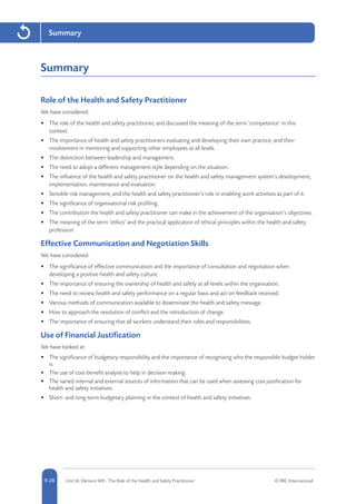 5-28 Unit IA: Element IA9 - The Role of the Health and Safety Practitioner © RRC International9-28
Summary
Summary
Role of the Health and Safety Practitioner
We have considered:
•	 The role of the health and safety practitioner, and discussed the meaning of the term ‘competence’ in this
context.
•	 The importance of health and safety practitioners evaluating and developing their own practice, and their
involvement in mentoring and supporting other employees at all levels.
•	 The distinction between leadership and management.
•	 The need to adopt a different management style depending on the situation.
•	 The influence of the health and safety practitioner on the health and safety management system’s development,
implementation, maintenance and evaluation.
•	 Sensible risk management, and the health and safety practitioner’s role in enabling work activities as part of it.
•	 The significance of organisational risk profiling.
•	 The contribution the health and safety practitioner can make in the achievement of the organisation’s objectives.
•	 The meaning of the term ‘ethics’ and the practical application of ethical principles within the health and safety
profession.
Effective Communication and Negotiation Skills
We have considered:
•	 The significance of effective communication and the importance of consultation and negotiation when
developing a positive health and safety culture.
•	 The importance of ensuring the ownership of health and safety at all levels within the organisation.
•	 The need to review health and safety performance on a regular basis and act on feedback received.
•	 Various methods of communication available to disseminate the health and safety message.
•	 How to approach the resolution of conflict and the introduction of change.
•	 The importance of ensuring that all workers understand their roles and responsibilities.
Use of Financial Justification
We have looked at:
•	 The significance of budgetary responsibility and the importance of recognising who the responsible budget holder
is.
•	 The use of cost-benefit analysis to help in decision making.
•	 The varied internal and external sources of information that can be used when assessing cost justification for
health and safety initiatives.
•	 Short- and long-term budgetary planning in the context of health and safety initiatives.
 