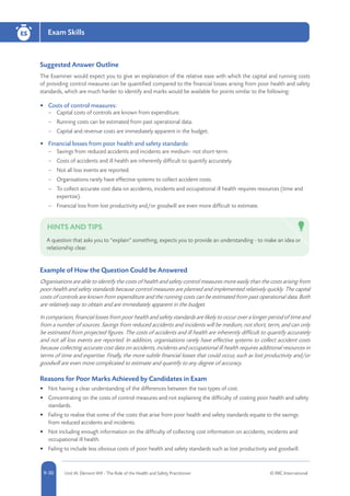 5-30 Unit IA: Element IA9 - The Role of the Health and Safety Practitioner © RRC International9-30
Exam SkillsES
Suggested Answer Outline
The Examiner would expect you to give an explanation of the relative ease with which the capital and running costs
of providing control measures can be quantified compared to the financial losses arising from poor health and safety
standards, which are much harder to identify and marks would be available for points similar to the following:
•	 Costs of control measures:
–– Capital costs of controls are known from expenditure.
–– Running costs can be estimated from past operational data.
–– Capital and revenue costs are immediately apparent in the budget.
•	 Financial losses from poor health and safety standards:
–– Savings from reduced accidents and incidents are medium- not short-term.
–– Costs of accidents and ill health are inherently difficult to quantify accurately.
–– Not all loss events are reported.
–– Organisations rarely have effective systems to collect accident costs.
–– To collect accurate cost data on accidents, incidents and occupational ill health requires resources (time and
expertise).
–– Financial loss from lost productivity and/or goodwill are even more difficult to estimate.
HINTS AND TIPS
A question that asks you to “explain” something, expects you to provide an understanding - to make an idea or
relationship clear.
Example of How the Question Could be Answered
Organisations are able to identify the costs of health and safety control measures more easily than the costs arising from
poor health and safety standards because control measures are planned and implemented relatively quickly. The capital
costs of controls are known from expenditure and the running costs can be estimated from past operational data. Both
are relatively easy to obtain and are immediately apparent in the budget.
In comparison, financial losses from poor health and safety standards are likely to occur over a longer period of time and
from a number of sources. Savings from reduced accidents and incidents will be medium, not short, term, and can only
be estimated from projected figures. The costs of accidents and ill health are inherently difficult to quantify accurately
and not all loss events are reported. In addition, organisations rarely have effective systems to collect accident costs
because collecting accurate cost data on accidents, incidents and occupational ill health requires additional resources in
terms of time and expertise. Finally, the more subtle financial losses that could occur, such as lost productivity and/or
goodwill are even more complicated to estimate and quantify to any degree of accuracy.
Reasons for Poor Marks Achieved by Candidates in Exam
•	 Not having a clear understanding of the differences between the two types of cost.
•	 Concentrating on the costs of control measures and not explaining the difficulty of costing poor health and safety
standards.
•	 Failing to realise that some of the costs that arise from poor health and safety standards equate to the savings
from reduced accidents and incidents.
•	 Not including enough information on the difficulty of collecting cost information on accidents, incidents and
occupational ill health.
•	 Failing to include less obvious costs of poor health and safety standards such as lost productivity and goodwill.
 