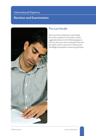 The Last Hurdle			
Once you have worked your way through
the revision questions in this book, use the
suggested answers on the following pages to
find out where you went wrong (and what you
got right), and as a resource to improve your
knowledge and question-answering technique.
International Diploma
Revision and Examination
1© RRC International Revision and Examination
 
