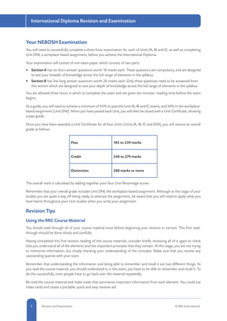 2 Revision and Examination © RRC International
International Diploma Revision and Examination
Your NEBOSH Examination
You will need to successfully complete a three-hour examination for each of Units IA, IB and IC, as well as completing
Unit DNI, a workplace-based assignment, before you achieve the International Diploma.
Your examination will consist of one exam paper which consists of two parts:
•	 Section A has six short-answer questions worth 10-marks each. These questions are compulsory, and are designed
to test your breadth of knowledge across the full range of elements in the syllabus.
•	 Section B has five long-answer questions worth 20-marks each. Only three questions need to be answered from
this section which are designed to test your depth of knowledge across the full range of elements in the syllabus.
You are allowed three hours in which to complete the exam and are given ten minutes’ reading time before the exam
begins.
As a guide, you will need to achieve a minimum of 45% to pass the Unit IA, IB and IC exams, and 50% in the workplace-
based assignment (Unit DNI). When you have passed each Unit, you will then be issued with a Unit Certificate, showing
a pass grade.
Once you have been awarded a Unit Certificate for all four Units (Units IA, IB, IC and DNI), you will receive an overall
grade as follows:
Pass 185 to 239 marks
Credit 240 to 279 marks
Distinction 280 marks or more
The overall mark is calculated by adding together your four Unit Percentage scores.
Remember that your overall grade includes Unit DNI, the workplace-based assignment. Although at this stage of your
studies you are quite a way off being ready to attempt the assignment, be aware that you will need to apply what you
have learnt throughout your Unit studies when you write your assignment.
Revision Tips
Using the RRC Course Material
You should read through all of your course material once before beginning your revision in earnest. This first read-
through should be done slowly and carefully.
Having completed this first revision reading of the course materials, consider briefly reviewing all of it again to check
that you understand all of the elements and the important principles that they contain. At this stage, you are not trying
to memorise information, but simply checking your understanding of the concepts. Make sure that you resolve any
outstanding queries with your tutor.
Remember that understanding the information and being able to remember and recall it are two different things. As
you read the course material, you should understand it; in the exam, you have to be able to remember and recall it. To
do this successfully, most people have to go back over the material repeatedly.
Re-read the course material and make notes that summarise important information from each element. You could use
index cards and create a portable, quick and easy revision aid.
 