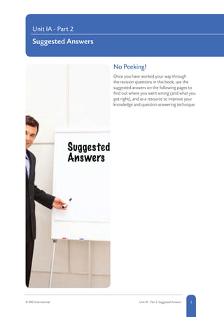 No Peeking!			
Once you have worked your way through
the revision questions in this book, use the
suggested answers on the following pages to
find out where you went wrong (and what you
got right), and as a resource to improve your
knowledge and question-answering technique.
Unit IA - Part 2
Suggested Answers
1© RRC International Unit IA - Part 2: Suggested Answers
 