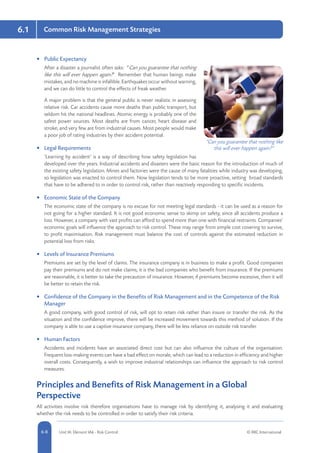 6.1
5-8 Unit IA: Element IA6 - Risk Control © RRC International6-8
Common Risk Management Strategies
•	 Public Expectancy
After a disaster a journalist often asks: “Can you guarantee that nothing
like this will ever happen again?” Remember that human beings make
mistakes, and no machine is infallible. Earthquakes occur without warning,
and we can do little to control the effects of freak weather.
A major problem is that the general public is never realistic in assessing
relative risk. Car accidents cause more deaths than public transport, but
seldom hit the national headlines. Atomic energy is probably one of the
safest power sources. Most deaths are from cancer, heart disease and
stroke, and very few are from industrial causes. Most people would make
a poor job of rating industries by their accident potential.
•	 Legal Requirements
‘Learning by accident’ is a way of describing how safety legislation has
developed over the years. Industrial accidents and disasters were the basic reason for the introduction of much of
the existing safety legislation. Mines and factories were the cause of many fatalities while industry was developing,
so legislation was enacted to control them. Now legislation tends to be more proactive, setting broad standards
that have to be adhered to in order to control risk, rather than reactively responding to specific incidents.
•	 Economic State of the Company
The economic state of the company is no excuse for not meeting legal standards - it can be used as a reason for
not going for a higher standard. It is not good economic sense to skimp on safety, since all accidents produce a
loss. However, a company with vast profits can afford to spend more than one with financial restraints. Companies’
economic goals will influence the approach to risk control. These may range from simple cost covering to survive,
to profit maximisation. Risk management must balance the cost of controls against the estimated reduction in
potential loss from risks.
•	 Levels of Insurance Premiums
Premiums are set by the level of claims. The insurance company is in business to make a profit. Good companies
pay their premiums and do not make claims; it is the bad companies who benefit from insurance. If the premiums
are reasonable, it is better to take the precaution of insurance. However, if premiums become excessive, then it will
be better to retain the risk.
•	 Confidence of the Company in the Benefits of Risk Management and in the Competence of the Risk
Manager
A good company, with good control of risk, will opt to retain risk rather than insure or transfer the risk. As the
situation and the confidence improve, there will be increased movement towards this method of solution. If the
company is able to use a captive insurance company, there will be less reliance on outside risk transfer.
•	 Human Factors
Accidents and incidents have an associated direct cost but can also influence the culture of the organisation.
Frequent loss-making events can have a bad effect on morale, which can lead to a reduction in efficiency and higher
overall costs. Consequently, a wish to improve industrial relationships can influence the approach to risk control
measures.
Principles and Benefits of Risk Management in a Global
Perspective
All activities involve risk therefore organisations have to manage risk by identifying it, analysing it and evaluating
whether the risk needs to be controlled in order to satisfy their risk criteria.
“Can you guarantee that nothing like
this will ever happen again?”
 