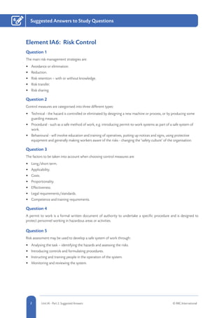 2 Unit IA - Part 2: Suggested Answers © RRC International
6 Suggested Answers to Study Questions
Element IA6: Risk Control
Question 1
The main risk management strategies are:
•	 Avoidance or elimination.
•	 Reduction.
•	 Risk retention – with or without knowledge.
•	 Risk transfer.
•	 Risk sharing.
Question 2
Control measures are categorised into three different types:
•	 Technical - the hazard is controlled or eliminated by designing a new machine or process, or by producing some
guarding measure.
•	 Procedural - such as a safe method of work, e.g. introducing permit-to-work systems as part of a safe system of
work.
•	 Behavioural - will involve education and training of operatives, putting up notices and signs, using protective
equipment and generally making workers aware of the risks - changing the ‘safety culture’ of the organisation.
Question 3
The factors to be taken into account when choosing control measures are:
•	 Long/short term.
•	 Applicability.
•	 Costs.
•	 Proportionality.
•	 Effectiveness.
•	 Legal requirements/standards.
•	 Competence and training requirements.
Question 4
A permit to work is a formal written document of authority to undertake a specific procedure and is designed to
protect personnel working in hazardous areas or activities.
Question 5
Risk assessment may be used to develop a safe system of work through:
•	 Analysing the task – identifying the hazards and assessing the risks.
•	 Introducing controls and formulating procedures.
•	 Instructing and training people in the operation of the system.
•	 Monitoring and reviewing the system.
 