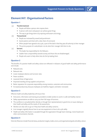 1-3© RRC International Unit IA - Part 2: Suggested Answers
Suggested Answers to Study Questions
3
7
Element IA7: Organisational Factors
Question 1
(a) Transformational:
•	 People will follow a person who inspires them.
•	 A person with vision and passion can achieve great things.
•	 The way to get things done is by injecting enthusiasm and energy.
(b) Transactional:
•	 People are motivated by reward and punishment.
•	 Social systems work best with a clear chain of command.
•	 When people have agreed to do a job, a part of the deal is that they pass all authority to their manager.
•	 The prime purpose of a subordinate is to do what their manager tells them to do.
(c) Servant:
•	 The leader has responsibility for the followers.
•	 Leaders have a responsibility towards society and those who are disadvantaged.
•	 People who want to help others best do this by leading them.
Question 2
The benefits of a positive health and safety culture are reflected in indicators of good health and safety performance
and include:
•	 Reduced costs.
•	 Reduced risks.
•	 Lower employee absence and turnover rates.
•	 Fewer accidents.
•	 Lessened threat of legal action.
•	 Improved standing among suppliers and partners.
•	 Better reputation for corporate responsibility among investors, customers and communities.
•	 Increased productivity, because employees are healthier, happier and better motivated.
Question 3
Effective health and safety leadership will ensure that:
•	 Instruction, information and training are provided to enable workers to work in a safe and healthy manner.
•	 Safety representatives are able to carry out their full range of functions.
•	 The workforce is consulted (either directly or through their representatives) in good time on issues relating to
their health and safety and the results of risk assessments.
•	 Workers are clear who to go to if they have health and safety concerns.
•	 Line managers regularly discuss how to use new equipment or how to do a job safely.
•	 Health and safety information is cascaded through the organisation through team meetings, notice boards and
other communication channels.
Question 4
Internal influences include financial status, production targets, trades unions, and organisational goals and safety culture.
 