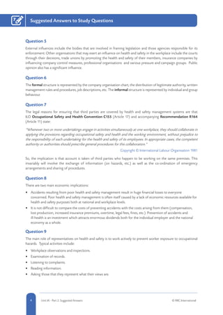 4 Unit IA - Part 2: Suggested Answers © RRC International
Suggested Answers to Study Questions7
Question 5
External influences include the bodies that are involved in framing legislation and those agencies responsible for its
enforcement. Other organisations that may exert an influence on health and safety in the workplace include the courts
through their decisions, trade unions by promoting the health and safety of their members, insurance companies by
influencing company control measures, professional organisations and various pressure and campaign groups. Public
opinion also has a significant influence.
Question 6
The formal structure is represented by the company organisation chart, the distribution of legitimate authority, written
management rules and procedures, job descriptions, etc. The informal structure is represented by individual and group
behaviour.
Question 7
The legal reasons for ensuring that third parties are covered by health and safety management systems are that
ILO Occupational Safety and Health Convention C155 (Article 17) and accompanying Recommendation R164
(Article 11) state:
“Whenever two or more undertakings engage in activities simultaneously at one workplace, they should collaborate in
applying the provisions regarding occupational safety and health and the working environment, without prejudice to
the responsibility of each undertaking for the health and safety of its employees. In appropriate cases, the competent
authority or authorities should prescribe general procedures for this collaboration.”
Copyright © International Labour Organisation 1981
So, the implication is that account is taken of third parties who happen to be working on the same premises. This
invariably will involve the exchange of information (on hazards, etc.) as well as the co-ordination of emergency
arrangements and sharing of procedures.
Question 8
There are two main economic implications:
•	 Accidents resulting from poor health and safety management result in huge financial losses to everyone
concerned. Poor health and safety management is often itself caused by a lack of economic resources available for
health and safety purposes both at national and workplace levels.
•	 It is not difficult to compare the costs of preventing accidents with the costs arising from them (compensation,
lost production, increased insurance premiums, overtime, legal fees, fines, etc.). Prevention of accidents and
ill-health is an investment which attracts enormous dividends both for the individual employer and the national
economy as a whole.
Question 9
The main role of representatives on health and safety is to work actively to prevent worker exposure to occupational
hazards. Typical activities include:
•	 Workplace observations and inspections.
•	 Examination of records.
•	 Listening to complaints.
•	 Reading information.
•	 Asking those that they represent what their views are.
 