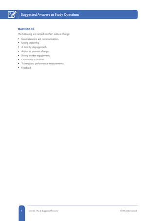 6 Unit IA - Part 2: Suggested Answers © RRC International
Suggested Answers to Study Questions7
Question 16
The following are needed to effect cultural change:
•	 Good planning and communication.
•	 Strong leadership.
•	 A step-by-step approach.
•	 Action to promote change.
•	 Strong worker engagement.
•	 Ownership at all levels.
•	 Training and performance measurements.
•	 Feedback.
 