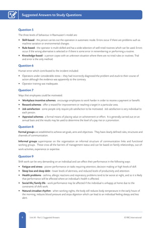 8 Unit IA - Part 2: Suggested Answers © RRC International
Suggested Answers to Study Questions8
Question 5
The three levels of behaviour in Rasmussen’s model are:
•	 Skill-based - the person carries out the operation in automatic mode. Errors occur if there are problems such as
machine variation or environmental changes.
•	 Rule-based - the operator is multi-skilled and has a wide selection of well-tried routines which can be used. Errors
occur if the wrong alternative is selected or if there is some error in remembering or performing a routine.
•	 Knowledge-based - a person copes with an unknown situation where there are no tried rules or routines. Trial
and error is the only method.
Question 6
Human error which contributed to the incident included:
•	 Operators under considerable stress – they had incorrectly diagnosed the problem and stuck to their course of
action although the evidence was apparently to the contrary.
•	 Operator training was inadequate.
Question 7
Ways that employees could be motivated:
•	 Workplace incentive schemes: encourage employees to work harder in order to receive a payment or benefit.
•	 Reward schemes: offer a reward for improvement or reaching a target in a particular area.
•	 Job satisfaction: some people only require job satisfaction to be motivated. Job satisfaction is very individual to
each person.
•	 Appraisal schemes: a formal means of placing value on achievement or effort. It is generally carried out on an
annual basis and the results may be used to determine the level of a pay rise or a promotion.
Question 8
Formal groups are established to achieve set goals, aims and objectives. They have clearly defined rules, structures and
channels of communication.
Informal groups superimpose on the organisation an informal structure of communication links and functional
working groups. These cross all the barriers of management status and can be based on family relationships, out-of-
work activities, experience or expertise.
Question 9
Shift work can be very demanding on an individual and can affect their performance in the following ways:
•	 Fatigue and stress - poorer performance on tasks requiring attention, decision-making or high levels of skill.
•	 Sleep loss and sleep debt - lower levels of alertness, and reduced levels of productivity and attention.
•	 Health problems - asthma, allergic reactions and respiratory problems tend to be worse at night, and so it is likely
that performance will be affected where an individual’s health is affected.
•	 Social life/family life - work performance may be affected if the individual is unhappy at home due to the
constraints of shift work.
•	 Natural circadian rhythm - when working nights, the body still reduces body temperature in the early hours of
the morning, reduces blood pressure and stops digestion which can lead to an individual feeling sleepy and less
alert.
 