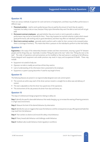 1-9© RRC International Unit IA - Part 2: Suggested Answers
Suggested Answers to Study Questions
9
8
Question 10
There are various methods of payment for work and terms of employment, and these may all affect performance in
different ways:
•	 Piecemeal workers - need to work quickly because they are paid by the amount of work they do; speed is
important, but safety is also an issue, because if they injure themselves they won’t be able to work and will not get
paid.
•	 Permanent contract employees - get paid whether they are at work or sick (in general), so safety or
performance may not be an incentive for them. There may, however, be incentive schemes in place which reward
good performance, safe working and/or good attendance, and these may affect an individual’s performance.
•	 Short-term contract workers - generally need to perform well in order for their contract to be renewed (unless
there is a shortage of workers). This means that there is pressure on the individual to perform to their best ability.
Question 11
Ergonomics is the study of the relationship between workers and their environment, ensuring a good ‘fit’ between
people and the things they use. Essentially it involves “fitting the task to the man” rather than “fitting the man to the
task”. The order of operations and work practices can be modified so that each person is working to full efficiency.
Poorly designed work equipment and unsafe practices may result in injury and occupational ill-health. These may
include:
•	 Equipment not suited to body size.
•	 Operator not able to readily see and hear all that they need to.
•	 Lack of understanding of the information that is presented to the employee.
•	 Equipment or system causing discomfort if used for any length of time.
Question 12
The following features are present in an ergonomically-designed crane cab control system:
•	 The controls are within easy reach of the driver and are moved in a straight line to allow ease and delicacy of
control.
•	 The seat is adjustable so that the driver has a good view of the operations.
•	 The environment of the cab protects the driver from dust and fumes, etc.
Question 13
The steps of a behavioural change programme relating to safety are:
Step1: Identify the specific observable behaviour that needs changing, e.g. to increase the wearing of hearing protectors
in a high noise environment.
Step 2: Measure the level of the desired behaviour by observation.
Step 3: Identify the cues (or triggers) that cause the behaviour and the consequences (or pay offs) (good and bad) that
may result from the behaviour.
Step 4: Train workers to observe and record the safety critical behaviour.
Step 5: Praise/reward safe behaviour and challenge unsafe behaviour.
Step 6: Feedback safe/unsafe behaviour levels regularly to workforce.
 