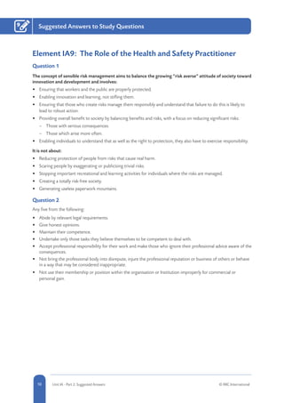 10 Unit IA - Part 2: Suggested Answers © RRC International
Suggested Answers to Study Questions9
Element IA9: The Role of the Health and Safety Practitioner
Question 1
The concept of sensible risk management aims to balance the growing “risk averse” attitude of society toward
innovation and development and involves:
•	 Ensuring that workers and the public are properly protected.
•	 Enabling innovation and learning, not stifling them.
•	 Ensuring that those who create risks manage them responsibly and understand that failure to do this is likely to
lead to robust action.
•	 Providing overall benefit to society by balancing benefits and risks, with a focus on reducing significant risks:
–– Those with serious consequences.
–– Those which arise more often.
•	 Enabling individuals to understand that as well as the right to protection, they also have to exercise responsibility.
It is not about:
•	 Reducing protection of people from risks that cause real harm.
•	 Scaring people by exaggerating or publicising trivial risks.
•	 Stopping important recreational and learning activities for individuals where the risks are managed.
•	 Creating a totally risk-free society.
•	 Generating useless paperwork mountains.
Question 2
Any five from the following:
•	 Abide by relevant legal requirements.
•	 Give honest opinions.
•	 Maintain their competence.
•	 Undertake only those tasks they believe themselves to be competent to deal with.
•	 Accept professional responsibility for their work and make those who ignore their professional advice aware of the
consequences.
•	 Not bring the professional body into disrepute, injure the professional reputation or business of others or behave
in a way that may be considered inappropriate.
•	 Not use their membership or position within the organisation or Institution improperly for commercial or
personal gain.
 