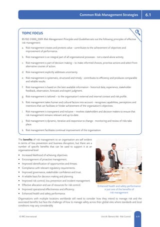 6.1
© RRC International Unit IA: Element IA6 - Risk Control 5-96-9
Common Risk Management Strategies
TOPIC FOCUS
BS ISO 31000_2009 Risk Management Principles and Guidelines sets out the following principles of effective
risk management:
a.	 Risk management creates and protects value - contributes to the achievement of objectives and
improvement of performance.
b.	 Risk management is an integral part of all organisational processes - not a stand-alone activity.
c.	 Risk management is part of decision making – to make informed choices, prioritise actions and select from
alternative courses of action.
d.	 Risk management explicitly addresses uncertainty.
e.	 Risk management is systematic, structured and timely - contributes to efficiency and produces comparable
and reliable results.
f.	 Risk management is based on the best available information - historical data, experience, stakeholder
feedback, observation, forecasts and expert judgment.
g.	 Risk management is tailored – to the organisation’s external and internal context and risk profile.
h.	 Risk management takes human and cultural factors into account - recognises capabilities, perceptions and
intentions that can facilitate or hinder achievement of the organisation’s objectives.
i.	 Risk management is transparent and inclusive – involves stakeholders and decision makers to ensure that
risk management remains relevant and up-to-date.
j.	 Risk management is dynamic, iterative and responsive to change - monitoring and review of risks take
place.
k.	 Risk management facilitates continual improvement of the organisation.
The benefits of risk management to an organisation are self evident
in terms of loss prevention and business disruption, but there are a
number of specific benefits that can be used to support it at an
organisational level:
•	 Increased likelihood of achieving objectives.
•	 Encouragement of proactive management.
•	 Improved identification of opportunities and threats.
•	 Compliance with relevant regulatory requirements.
•	 Improved governance, stakeholder confidence and trust.
•	 A reliable basis for decision making and planning.
•	 Improved risk control, loss prevention and incident management.
•	 Effective allocation and use of resources for risk control.
•	 Improved operational effectiveness and efficiency.
•	 Enhanced health and safety performance.
Organisations with multiple locations worldwide still need to consider how they intend to manage risk and the
associated benefits but face the challenge of how to manage safety across their global sites where standards and local
conditions may vary considerably.
Enhanced health and safety performance
is just one of the benefits of
risk management
 