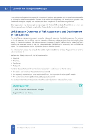 6.1
5-10 Unit IA: Element IA6 - Risk Control © RRC International6-10
Common Risk Management Strategies
Large multinational organisations may decide to consistently apply the principles and seek the benefits examined earlier
by adopting the same SHE management standards for all of their locations globally. One benefit of this approach is that
it is easier to audit (one company, one standard) and allows comparisons to be made across global sites.
Other organisations may decide simply to only comply with the local SHE standards. This is likely to be a more cost
effective approach, and also legally compliant, but the standard to be achieved may be lower.
Link Between Outcomes of Risk Assessments and Development
of Risk Controls
The aim of the risk management process is to develop risk controls relevant to the risks being assessed. The outcome
of the risk assessment process follows from risk evaluation and involves making decisions about risk controls and the
priority for their implementation. Risk evaluation involves comparing the level of risk found during risk analysis (which
considers the causes and sources of risk, their consequences and the likelihood of occurrence) with established risk
criteria. This comparison then informs the decision about the need for controls.
The risk assessment process may conclude the need to implement additional controls, change controls or continue
with no controls at all.
We have seen already that controls may be implemented to:
•	 Avoid risk.
•	 Retain risk.
•	 Transfer risk.
•	 Reduce risk.
In order to decide which controls to implement an assessment is needed based on the risk criteria:
•	 The relative cost-benefits of the control options considered.
•	 Any regulatory requirements or social responsibility factors that might override a cost-benefit analysis.
•	 Any additional risks that might be introduced by a particular control.
The development of risk control options therefore follows directly from the risk assessment process.
STUDY QUESTION
1.	 What are the main risk management strategies?
(Suggested Answer is at the end.)
 
