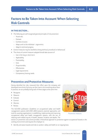 © RRC International Unit IA: Element IA6 - Risk Control 5-116-11
6.2Factors to Be Taken Into Account When Selecting Risk Controls
Factors to Be Taken Into Account When Selecting
Risk Controls
IN THIS SECTION...	
•	 The following are well recognised general principles of risk prevention:
–– Avoid risks.
–– Evaluate.
–– Combat at source.
–– Adapt work to the individual – ergonomics.
–– Adapt to technical progress.
•	 Control measures may be classified as being technical, procedural or behavioural.
•	 The choice of control measures adopted should take account of:
–– Use in the long or short term.
–– Applicability.
–– Practicability.
–– Cost.
–– Proportionality.
–– Effectiveness.
–– Legal requirements.
–– Competence/training needs.
Preventive and Protective Measures
Having identified the risks, measured their effect upon the company, and
developed some kind of priority, we then have to do something about them.
In practice, we are probably doing each of these stages at the same time:
•	 Recognise.
•	 Measure.
•	 Evaluate.
•	 Control.
•	 Monitor.
•	 Review.
The ILO-OSH publication Guidelines on occupational safety and health
management systems (ILO-OSH 2001) presents practical approaches and
tools for assisting organisations in establishing, implementing and improving
occupational safety and health management systems, with the aim of
reducing work-related injuries, ill health, diseases, incidents and deaths. The
section on prevention and control provides a hierarchical approach to protection against occupational hazards in the
working environment and requires the employer to:
•	 Identify and assess hazards and risks to workers’ safety and health on an ongoing basis.
Preventive measures
 