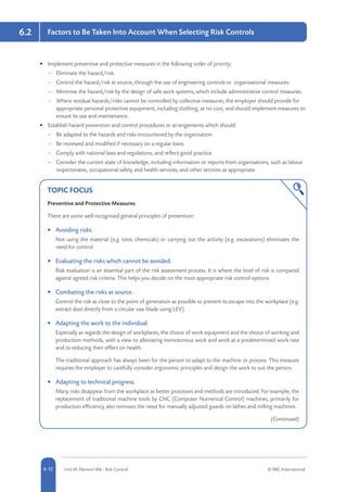 5-12 Unit IA: Element IA6 - Risk Control © RRC International6-12
6.2 Factors to Be Taken Into Account When Selecting Risk Controls
•	 Implement preventive and protective measures in the following order of priority:
–– Eliminate the hazard/risk.
–– Control the hazard/risk at source, through the use of engineering controls or organisational measures.
–– Minimise the hazard/risk by the design of safe work systems, which include administrative control measures.
–– Where residual hazards/risks cannot be controlled by collective measures, the employer should provide for
appropriate personal protective equipment, including clothing, at no cost, and should implement measures to
ensure its use and maintenance.
•	 Establish hazard prevention and control procedures or arrangements which should:
–– Be adapted to the hazards and risks encountered by the organisation.
–– Be reviewed and modified if necessary on a regular basis.
–– Comply with national laws and regulations, and reflect good practice.
–– Consider the current state of knowledge, including information or reports from organisations, such as labour
inspectorates, occupational safety and health services, and other services as appropriate.
TOPIC FOCUS
Preventive and Protective Measures
There are some well recognised general principles of prevention:
•	 Avoiding risks.
Not using the material (e.g. toxic chemicals) or carrying out the activity (e.g. excavations) eliminates the
need for control.
•	 Evaluating the risks which cannot be avoided.
Risk evaluation is an essential part of the risk assessment process. It is where the level of risk is compared
against agreed risk criteria. This helps you decide on the most appropriate risk control options.
•	 Combating the risks at source.
Control the risk as close to the point of generation as possible to prevent its escape into the workplace (e.g.
extract dust directly from a circular saw blade using LEV).
•	 Adapting the work to the individual.
Especially as regards the design of workplaces, the choice of work equipment and the choice of working and
production methods, with a view to alleviating monotonous work and work at a predetermined work-rate
and to reducing their effect on health.
The traditional approach has always been for the person to adapt to the machine or process. This measure
requires the employer to carefully consider ergonomic principles and design the work to suit the person.
•	 Adapting to technical progress.
Many risks disappear from the workplace as better processes and methods are introduced. For example, the
replacement of traditional machine tools by CNC (Computer Numerical Control) machines, primarily for
production efficiency, also removes the need for manually adjusted guards on lathes and milling machines.
(Continued)
 