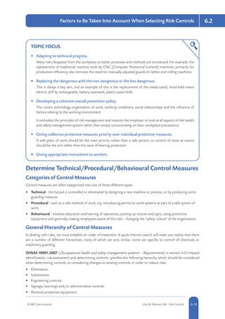 © RRC International Unit IA: Element IA6 - Risk Control 5-136-13
6.2Factors to Be Taken Into Account When Selecting Risk Controls
TOPIC FOCUS
•	 Adapting to technical progress.
Many risks disappear from the workplace as better processes and methods are introduced. For example, the
replacement of traditional machine tools by CNC (Computer Numerical Control) machines, primarily for
production efficiency, also removes the need for manually adjusted guards on lathes and milling machines.
•	 Replacing the dangerous with the non-dangerous or the less dangerous.
This is always a key aim, and an example of this is the replacement of the metal-cased, hand-held mains
electric drill by rechargeable, battery-operated, plastic-cased drills.
•	 Developing a coherent overall prevention policy.
This covers technology, organisation of work, working conditions, social relationships and the influence of
factors relating to the working environment.
It embodies the principles of risk management and requires the employer to look at all aspects of the health
and safety management system rather than simply concentrating on basic workplace precautions.
•	 Giving collective protective measures priority over individual protective measures.
A safe place of work should be the main priority rather than a safe person, so control of noise at source
should be the aim rather than the issue of hearing protection.
•	 Giving appropriate instructions to workers.
Determine Technical/Procedural/Behavioural Control Measures
Categories of Control Measures
Control measures are often categorised into one of three different types:
•	 Technical - the hazard is controlled or eliminated by designing a new machine or process, or by producing some
guarding measure.
•	 Procedural - such as a safe method of work, e.g. introducing permit-to-work systems as part of a safe system of
work.
•	 Behavioural - involves education and training of operatives, putting up notices and signs, using protective
equipment and generally making employees aware of the risks - changing the ‘safety culture’ of the organisation.
General Hierarchy of Control Measures
In dealing with risks, we must establish an order of treatment. A quick Internet search will make you realise that there
are a number of different hierarchies, many of which are very similar; some are specific to control of chemicals or
machinery guarding.
OHSAS 18001:2007 (Occupational health and safety management systems – Requirements) in section 4.3.1 Hazard
identification, risk assessment and determining controls, specifies the following hierarchy which should be considered
when determining controls, or considering changes to existing controls, in order to reduce risks:
•	 Elimination.
•	 Substitution.
•	 Engineering controls.
•	 Signage/warnings and/or administrative controls.
•	 Personal protective equipment.
 