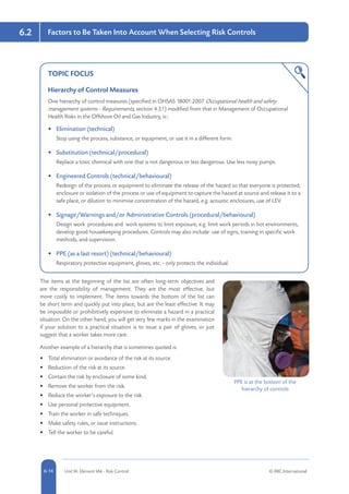 5-14 Unit IA: Element IA6 - Risk Control © RRC International6-14
6.2 Factors to Be Taken Into Account When Selecting Risk Controls
TOPIC FOCUS
Hierarchy of Control Measures
One hierarchy of control measures (specified in OHSAS 18001:2007 Occupational health and safety
management systems - Requirements, section 4.3.1) modified from that in Management of Occupational
Health Risks in the Offshore Oil and Gas Industry, is::
•	 Elimination (technical)
Stop using the process, substance, or equipment, or use it in a different form.
•	 Substitution (technical/procedural)
Replace a toxic chemical with one that is not dangerous or less dangerous. Use less noisy pumps.
•	 Engineered Controls (technical/behavioural)
Redesign of the process or equipment to eliminate the release of the hazard so that everyone is protected;
enclosure or isolation of the process or use of equipment to capture the hazard at source and release it to a
safe place, or dilution to minimise concentration of the hazard, e.g. acoustic enclosures, use of LEV.
•	 Signage/Warnings and/or Administrative Controls (procedural/behavioural)
Design work procedures and work systems to limit exposure, e.g. limit work periods in hot environments,
develop good housekeeping procedures. Controls may also include: use of signs, training in specific work
methods, and supervision.
•	 PPE (as a last resort) (technical/behavioural)
Respiratory protective equipment, gloves, etc. - only protects the individual.
The items at the beginning of the list are often long-term objectives and
are the responsibility of management. They are the most effective, but
more costly to implement. The items towards the bottom of the list can
be short term and quickly put into place, but are the least effective. It may
be impossible or prohibitively expensive to eliminate a hazard in a practical
situation. On the other hand, you will get very few marks in the examination
if your solution to a practical situation is to issue a pair of gloves, or just
suggest that a worker takes more care.
Another example of a hierarchy that is sometimes quoted is:
•	 Total elimination or avoidance of the risk at its source.
•	 Reduction of the risk at its source.
•	 Contain the risk by enclosure of some kind.
•	 Remove the worker from the risk.
•	 Reduce the worker’s exposure to the risk.
•	 Use personal protective equipment.
•	 Train the worker in safe techniques.
•	 Make safety rules, or issue instructions.
•	 Tell the worker to be careful.
PPE is at the bottom of the
hierarchy of controls
 