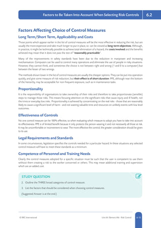 © RRC International Unit IA: Element IA6 - Risk Control 5-156-15
6.2Factors to Be Taken Into Account When Selecting Risk Controls
Factors Affecting Choice of Control Measures
Long Term/Short Term, Applicability and Costs
Those points which appear earlier in the list of control measures will be the most effective in reducing the risk, but are
usually the more expensive and take much longer to put in place, so can be viewed as long-term objectives. Although,
in practice, it might be technically possible to achieve total elimination of a hazard, the costs involved and the benefits
achieved may mean that it does not pass the test of “reasonably practicable”.
Many of the improvements in safety standards have been due to the reduction in manpower and increasing
mechanisation. Computers can be used to control many operations and eliminate the use of people in risky situations.
However, they cannot think, and sometimes the choice is not between right and wrong (1 and 0 to a computer) but
between the lesser of two wrongs.
The methods shown lower in the list of control measures are usually the cheaper options. They can be put into operation
quickly, and give some measure of risk reduction, but their effect is of short duration. PPE, although near the bottom
of the hierarchy, may be acceptable for non-frequent exposure, such as in maintenance tasks.
Proportionality
It is the responsibility of organisations to take ownership of their risks and therefore to take proportionate (sensible)
steps to manage those risks. This means focusing attention on the significant risks that cause injury and ill health, not
the trivia or everyday low risks. Proportionality is achieved by concentrating on the real risks - those that are reasonably
likely to cause a significant level of harm - and not wasting valuable time and resources on unlikely events with low level
outcomes.
Effectiveness of Controls
No one control measure can be 100% effective, so when evaluating which measure to adopt you have to take into account
its effectiveness. PPE is of limited benefit because it only protects the person wearing it and not necessarily all those at risk.
It may be uncomfortable or inconvenient to wear. The more effective the control, the greater consideration should be given
to its use.
Legal Requirements and Standards
In some circumstances, legislation specifies the controls needed for a particular hazard. In these situations any selected
control measure will have to meet these standards as a minimum.
Competence of Personnel and Training Needs
Clearly the control measures adopted for a specific situation must be such that the user is competent to use them
without them creating a risk to the worker concerned or others. This may mean additional training and supervision
which are an added cost.
STUDY QUESTION
2.	 Outline the THREE broad categories of control measure.
3.	 List the factors that should be considered when choosing control measures.
(Suggested Answer is at the end.)
 