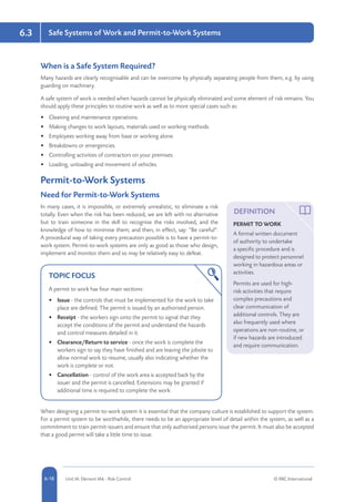 5-18 Unit IA: Element IA6 - Risk Control © RRC International6-18
Safe Systems of Work and Permit-to-Work Systems6.3
When is a Safe System Required?
Many hazards are clearly recognisable and can be overcome by physically separating people from them, e.g. by using
guarding on machinery.
A safe system of work is needed when hazards cannot be physically eliminated and some element of risk remains. You
should apply these principles to routine work as well as to more special cases such as:
•	 Cleaning and maintenance operations.
•	 Making changes to work layouts, materials used or working methods.
•	 Employees working away from base or working alone.
•	 Breakdowns or emergencies.
•	 Controlling activities of contractors on your premises.
•	 Loading, unloading and movement of vehicles.
Permit-to-Work Systems
Need for Permit-to-Work Systems
In many cases, it is impossible, or extremely unrealistic, to eliminate a risk
totally. Even when the risk has been reduced, we are left with no alternative
but to train someone in the skill to recognise the risks involved, and the
knowledge of how to minimise them; and then, in effect, say: “Be careful”.
A procedural way of taking every precaution possible is to have a permit-to-
work system. Permit-to-work systems are only as good as those who design,
implement and monitor them and so may be relatively easy to defeat.
TOPIC FOCUS
A permit to work has four main sections:
•	 Issue - the controls that must be implemented for the work to take
place are defined. The permit is issued by an authorised person.
•	 Receipt - the workers sign onto the permit to signal that they
accept the conditions of the permit and understand the hazards
and control measures detailed in it.
•	 Clearance/Return to service - once the work is complete the
workers sign to say they have finished and are leaving the jobsite to
allow normal work to resume, usually also indicating whether the
work is complete or not.
•	 Cancellation - control of the work area is accepted back by the
issuer and the permit is cancelled. Extensions may be granted if
additional time is required to complete the work.
When designing a permit-to-work system it is essential that the company culture is established to support the system.
For a permit system to be worthwhile, there needs to be an appropriate level of detail within the system, as well as a
commitment to train permit-issuers and ensure that only authorised persons issue the permit. It must also be accepted
that a good permit will take a little time to issue.
DEFINITION
PERMIT TO WORK
A formal written document
of authority to undertake
a specific procedure and is
designed to protect personnel
working in hazardous areas or
activities.
Permits are used for high-
risk activities that require
complex precautions and
clear communication of
additional controls. They are
also frequently used where
operations are non-routine, or
if new hazards are introduced
and require communication.
 