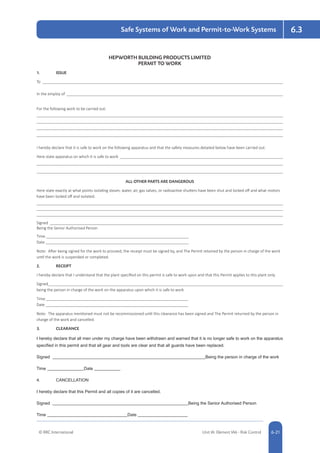 © RRC International Unit IA: Element IA6 - Risk Control 5-216-21
Safe Systems of Work and Permit-to-Work Systems 6.3
HEPWORTH BUILDING PRODUCTS LIMITED
PERMIT TO WORK
1.	ISSUE
To 	
In the employ of 	
For the following work to be carried out:
	
	
	
	
I hereby declare that it is safe to work on the following apparatus and that the safety measures detailed below have been carried out.
Here state apparatus on which it is safe to work 	
	
	
ALL OTHER PARTS ARE DANGEROUS
Here state exactly at what points isolating steam, water, air, gas valves, or radioactive shutters have been shut and locked off and what motors
have been locked off and isolated.
	
	
	
Signed 	
Being the Senior Authorised Person
Time 	
Date 	
Note: After being signed for the work to proceed, the receipt must be signed by, and The Permit retained by the person in charge of the work
until the work is suspended or completed.
2.	RECEIPT
I hereby declare that I understand that the plant specified on this permit is safe to work upon and that this Permit applies to this plant only.
Signed	
being the person in charge of the work on the apparatus upon which it is safe to work
Time 	
Date 	
Note: The apparatus mentioned must not be recommissioned until this clearance has been signed and The Permit returned by the person in
charge of the work and cancelled.
3.	CLEARANCE
I hereby declare that all men under my charge have been withdrawn and warned that it is no longer safe to work on the apparatus
specified in this permit and that all gear and tools are clear and that all guards have been replaced.
Signed 	 Being the person in charge of the work
Time 	 Date 	
4.	 CANCELLATION
I hereby declare that this Permit and all copies of it are cancelled.
Signed 	 Being the Senior Authorised Person
Time 	 Date 	
 