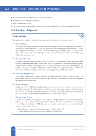 5-22 Unit IA: Element IA6 - Risk Control © RRC International6-22
Safe Systems of Work and Permit-to-Work Systems6.3
All the methods to be used and precautions to be taken should be:
•	 Carefully discussed and agreed beforehand.
•	 Clearly stated on the permit.
The number of permits issued should be kept to the minimum required for the efficient manning of the plant.
Basic Principles of Operation
TOPIC FOCUS
Certain principles need to be observed for the operation of an effective permit-to-work system.
•	 Hazard Evaluation
This involves recognising every type of hazard which may be encountered, and then devising the means of
eliminating or overcoming them. The best way of achieving this in the long term is by introducing a hazard
appraisal programme, which can be used to formulate a long-lasting system of precautions. A major problem
may be that work is often performed under emergency conditions and there is little time available for a
detailed appraisal to be made.
•	 Precaution Planning
All planning associated with the permit must be carried out by a competent person who should have
sufficient, detailed knowledge of the hazards of the process or plant that he can formulate the plan properly.
The person must have the necessary position of authority for his or her instructions to be recognised and
complied with. He/she should also have an adequate knowledge of the legal requirements, and of technical
terms such as ‘isolate’, ‘lock off’, and ‘blank off’, as they apply to the permit-to-work system.
•	 Instructing the Supervisors
Those people responsible for the work should be carefully briefed by the person issuing the permit. The
instructions in the permit must be fully understood, and this is best achieved by direct questions and answers
to supplement the written word.
•	 Issuing the Permit
The permit, which should be completed and signed by the issuer, must be given to the person in charge of
the work (who signs for it). Sufficient copies must also be given to plant or site management and supervisory
staff who may be involved, especially where they need to be kept informed of work progress. An additional
copy of the permit should be exhibited nearby during the time it remains in force.
•	 Monitoring the Permit
A permit-to-work system is only as good as the people who design, implement and monitor its application
and so can be easy to defeat. Monitoring is therefore a crucial element. The initial explosion and resulting
fire in the Piper Alpha disaster of 1988 was caused by poor adherence to a permit-to-work system. Regular
monitoring is essential to ensure:
–– Full and accurate completion of the documentation, including signing off.
–– That the safe work practices specified in the permit are complied with.
 