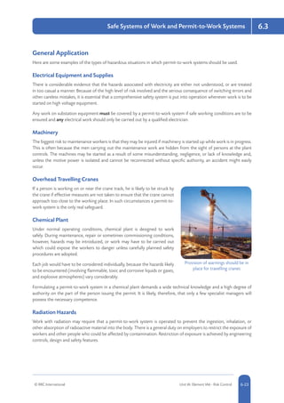© RRC International Unit IA: Element IA6 - Risk Control 5-236-23
Safe Systems of Work and Permit-to-Work Systems 6.3
General Application
Here are some examples of the types of hazardous situations in which permit-to-work systems should be used.
Electrical Equipment and Supplies
There is considerable evidence that the hazards associated with electricity are either not understood, or are treated
in too casual a manner. Because of the high level of risk involved and the serious consequence of switching errors and
other careless mistakes, it is essential that a comprehensive safety system is put into operation whenever work is to be
started on high voltage equipment.
Any work on substation equipment must be covered by a permit-to-work system if safe working conditions are to be
ensured and any electrical work should only be carried out by a qualified electrician.
Machinery
The biggest risk to maintenance workers is that they may be injured if machinery is started up while work is in progress.
This is often because the men carrying out the maintenance work are hidden from the sight of persons at the plant
controls. The machines may be started as a result of some misunderstanding, negligence, or lack of knowledge and,
unless the motive power is isolated and cannot be reconnected without specific authority, an accident might easily
occur.
Overhead Travelling Cranes
If a person is working on or near the crane track, he is likely to be struck by
the crane if effective measures are not taken to ensure that the crane cannot
approach too close to the working place. In such circumstances a permit-to-
work system is the only real safeguard.
Chemical Plant
Under normal operating conditions, chemical plant is designed to work
safely. During maintenance, repair or sometimes commissioning conditions,
however, hazards may be introduced, or work may have to be carried out
which could expose the workers to danger unless carefully planned safety
procedures are adopted.
Each job would have to be considered individually, because the hazards likely
to be encountered (involving flammable, toxic and corrosive liquids or gases,
and explosive atmospheres) vary considerably.
Formulating a permit-to-work system in a chemical plant demands a wide technical knowledge and a high degree of
authority on the part of the person issuing the permit. It is likely, therefore, that only a few specialist managers will
possess the necessary competence.
Radiation Hazards
Work with radiation may require that a permit-to-work system is operated to prevent the ingestion, inhalation, or
other absorption of radioactive material into the body. There is a general duty on employers to restrict the exposure of
workers and other people who could be affected by contamination. Restriction of exposure is achieved by engineering
controls, design and safety features.
Provision of warnings should be in
place for travelling cranes
 