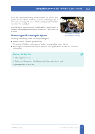 © RRC International Unit IA: Element IA6 - Risk Control 5-256-25
Safe Systems of Work and Permit-to-Work Systems 6.3
Ensure that supervisors know they should implement and maintain those
systems of work and that employees, supervisors and managers are all
trained in the necessary skills and are fully aware of potential risks and the
precautions they must adopt.
Stress the need to avoid short cuts. It should be part of a system of work to
stop work when faced with an unexpected problem until a safe solution can
be found.
Monitoring and Reviewing the System
Monitoring and reviewing involves periodically checking that:
•	 Workers continue to find the system workable.
•	 The procedures laid down in your system of work are being carried out and are effective.
•	 Any changes in circumstances which require alterations to the system of work are taken into account and
implemented.
STUDY QUESTIONS
4.	 What is a permit to work?
5.	 Explain how risk assessment should be used to develop a safe system of work.
(Suggested Answers are at the end.)
Safe systems of work are
encouraged by training
 