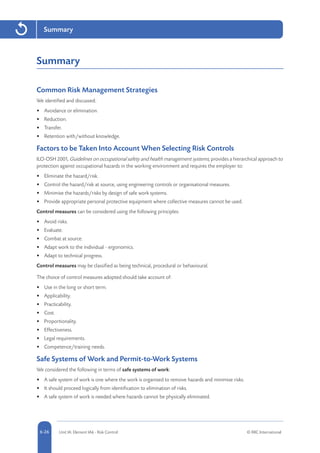 5-26 Unit IA: Element IA6 - Risk Control © RRC International6-26
Summary
Summary
Common Risk Management Strategies
We identified and discussed:
•	 Avoidance or elimination.
•	 Reduction.
•	 Transfer.
•	 Retention with/without knowledge.
Factors to be Taken Into Account When Selecting Risk Controls
ILO-OSH 2001, Guidelines on occupational safety and health management systems, provides a hierarchical approach to
protection against occupational hazards in the working environment and requires the employer to:
•	 Eliminate the hazard/risk.
•	 Control the hazard/risk at source, using engineering controls or organisational measures.
•	 Minimise the hazards/risks by design of safe work systems.
•	 Provide appropriate personal protective equipment where collective measures cannot be used.
Control measures can be considered using the following principles:
•	 Avoid risks.
•	 Evaluate.
•	 Combat at source.
•	 Adapt work to the individual - ergonomics.
•	 Adapt to technical progress.
Control measures may be classified as being technical, procedural or behavioural.
The choice of control measures adopted should take account of:
•	 Use in the long or short term.
•	 Applicability.
•	 Practicability.
•	 Cost.
•	 Proportionality.
•	 Effectiveness.
•	 Legal requirements.
•	 Competence/training needs.
Safe Systems of Work and Permit-to-Work Systems
We considered the following in terms of safe systems of work:
•	 A safe system of work is one where the work is organised to remove hazards and minimise risks.
•	 It should proceed logically from identification to elimination of risks.
•	 A safe system of work is needed where hazards cannot be physically eliminated.
 