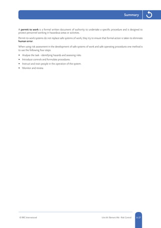 © RRC International Unit IA: Element IA6 - Risk Control 5-276-27
Summary
A permit to work is a formal written document of authority to undertake a specific procedure and is designed to
protect personnel working in hazardous areas or activities.
Permit-to-work systems do not replace safe systems of work; they try to ensure that formal action is taken to eliminate
human error.
When using risk assessment in the development of safe systems of work and safe operating procedures one method is
to use the following four steps:
•	 Analyse the task - identifying hazards and assessing risks.
•	 Introduce controls and formulate procedures.
•	 Instruct and train people in the operation of the system.
•	 Monitor and review.
 