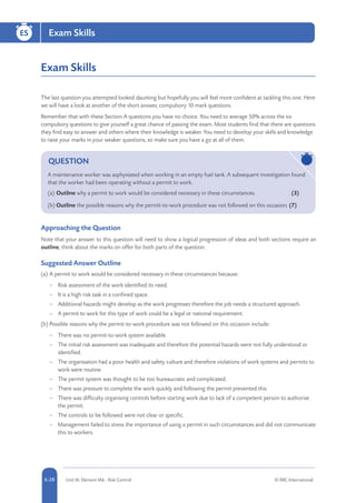 5-28 Unit IA: Element IA6 - Risk Control © RRC International6-28
Exam Skills
Exam Skills
The last question you attempted looked daunting but hopefully you will feel more confident at tackling this one. Here
we will have a look at another of the short answer, compulsory 10 mark questions.
Remember that with these Section A questions you have no choice. You need to average 50% across the six
compulsory questions to give yourself a great chance of passing the exam. Most students find that there are questions
they find easy to answer and others where their knowledge is weaker. You need to develop your skills and knowledge
to raise your marks in your weaker questions, so make sure you have a go at all of them.
QUESTION
A maintenance worker was asphyxiated when working in an empty fuel tank. A subsequent investigation found
that the worker had been operating without a permit to work.
(a)	Outline why a permit to work would be considered necessary in these circumstances.	 (3)
(b)	Outline the possible reasons why the permit-to-work procedure was not followed on this occasion. (7)
Approaching the Question
Note that your answer to this question will need to show a logical progression of ideas and both sections require an
outline; think about the marks on offer for both parts of the question.
Suggested Answer Outline
(a)	A permit to work would be considered necessary in these circumstances because:
–– Risk assessment of the work identified its need.
–– It is a high risk task in a confined space.
–– Additional hazards might develop as the work progresses therefore the job needs a structured approach.
–– A permit to work for this type of work could be a legal or national requirement.
(b)	Possible reasons why the permit-to-work procedure was not followed on this occasion include:
–– There was no permit-to-work system available.
–– The initial risk assessment was inadequate and therefore the potential hazards were not fully understood or
identified.
–– The organisation had a poor health and safety culture and therefore violations of work systems and permits to
work were routine.
–– The permit system was thought to be too bureaucratic and complicated.
–– There was pressure to complete the work quickly and following the permit prevented this.
–– There was difficulty organising controls before starting work due to lack of a competent person to authorise
the permit.
–– The controls to be followed were not clear or specific.
–– Management failed to stress the importance of using a permit in such circumstances and did not communicate
this to workers.
 