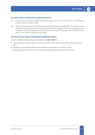© RRC International Unit IA: Element IA6 - Risk Control 5-296-29
Exam Skills ES
6-29
Example of How the Question Could be Answered
(a)	 A risk assessment of the job could have identified the need for a permit to work. The work is in a confined space
therefore a permit would be needed.
(b)	 The permit system was too complicated and prevented the job being finished quickly. The control measures
needed were not described clearly or specifically and were difficult to organise. There was no competent person
to authorise the permit. Management did not stress the importance of using a permit for this type of work or
had not even introduced a permit-to-work system.
Reasons for Poor Marks Achieved by Candidates in Exam
An exam candidate answering this question would achieve poor marks for:
•	 Outlining what should be included in a permit to work rather than why it was necessary for the circumstances
given.
•	 Simply listing the operations where a permit would be required rather than outlining its need.
•	 Listing possibilities for the permit not to be followed instead of giving a fuller outline with reasons.
 