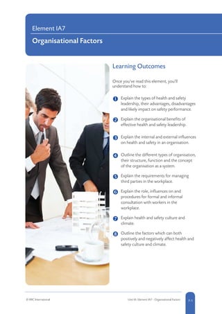 Learning Outcomes
Once you’ve read this element, you’ll
understand how to:
	 Explain the types of health and safety
leadership, their advantages, disadvantages
and likely impact on safety performance.
	 
Explain the organisational benefits of
effective health and safety leadership.
	 Explain the internal and external influences
on health and safety in an organisation.
	 
Outline the different types of organisation,
their structure, function and the concept
of the organisation as a system.
	 Explain the requirements for managing
third parties in the workplace.
	 Explain the role, influences on and
procedures for formal and informal
consultation with workers in the
workplace.
	 

Explain health and safety culture and
climate.
	 Outline the factors which can both
positively and negatively affect health and
safety culture and climate.
Element IA7
Organisational Factors
© RRC International Unit IA: Element IA7 - Organisational Factors 7-1
 