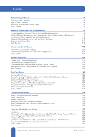 5-2 Unit IA: Element IA7 - Organisational Factors © RRC International7-2
Contents
Types of Safety Leadership	 7-4
Meaning of Safety Leadership	 7-4
Types of Safety Leadership	 7-4
Behavioural Attributes of an Effective Leader	 7-7
Study Question	 7-7
Benefits of Effective Health and Safety Leadership	 7-8
Leadership As a Core Element of Effective Health and Safety Management	 7-8
Benefits of Effective Safety Leadership on Organisational Health and Safety Culture and Performance	 7-9
Link Between Effective Leadership and Employee Engagement	 7-9
Encouraging Positive Leadership for a Safe and Healthy Workplace	 7-10
Corporate Social Responsibility	 7-11
Study Questions	 7-12
Internal and External Influences	 7-13
Internal Influences on Health and Safety	 7-13
External Influences on Health and Safety Within an Organisation	 7-14
Study Questions	 7-15
Types of Organisations	 7-16
Concept of the Organisation as a System	 7-16
Organisational Structures and Functions	 7-16
Organisational Goals and Those of the Individual: Potential Conflict	 7-21
Integration of Goals of the Organisation with the Needs of the Individual	 7-21
Study Question	 7-21
Third Party Control	 7-22
Identifying Third Parties	 7-22
Reasons for Ensuring Third Parties are Covered by Health and Safety Management Systems 	 7-23
Basic Duties Owed To and By Third Parties	 7-24
Selection, Appointment and Control of Contractors	 7-25
Responsibilities for Control of Risk Associated with Contractors on Site	 7-26
Provision of Information Relating to Hazards/Risks to Third Parties	 7-27
Review of Contractor Performance	 7-27
Study Questions	 7-27
Consultation with Workers	 7-28
Role of Consultation Within the Workplace	 7-28
Formal Consultation	 7-29
Informal Consultation	 7-32
Behavioural Aspects Associated with Consultation	 7-33
Role of the Health and Safety Practitioner in the Consultative Process	 7-33
Study Questions	 7-34
Health and Safety Culture and Climate	 7-35
Introduction	7-35
Influence of Health and Safety Culture on Behaviour and the Effect of Peer Group Pressure and Norms	 7-36
Impact of Organisational Cultural Factors on Individual Behaviour	 7-37
Indicators of Culture	 7-38
Correlation Between Health and Safety Culture/Climate and Health and Safety Performance	 7-38
Measurement of the Health and Safety Culture and Climate	 7-38
Study Questions	 7-40
 