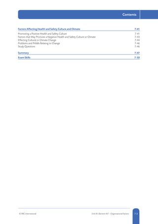 © RRC International Unit IA: Element IA7 - Organisational Factors 5-37-3
Contents
Factors Affecting Health and Safety Culture and Climate	 7-41
Promoting a Positive Health and Safety Culture	 7-41
Factors that May Promote a Negative Health and Safety Culture or Climate	 7-43
Effecting Cultural or Climate Change	 7-44
Problems and Pitfalls Relating to Change	 7-46
Study Questions	 7-46
Summary	7-47
Exam Skills	 7-50
 
