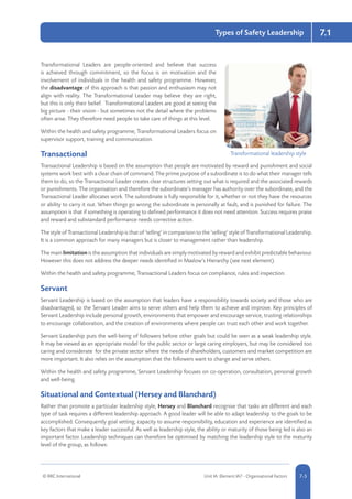 7.1
© RRC International Unit IA: Element IA7 - Organisational Factors 5-57-5
Types of Safety Leadership
Transformational Leaders are people-oriented and believe that success
is achieved through commitment, so the focus is on motivation and the
involvement of individuals in the health and safety programme. However,
the disadvantage of this approach is that passion and enthusiasm may not
align with reality. The Transformational Leader may believe they are right,
but this is only their belief. Transformational Leaders are good at seeing the
big picture - their vision - but sometimes not the detail where the problems
often arise. They therefore need people to take care of things at this level.
Within the health and safety programme, Transformational Leaders focus on
supervisor support, training and communication.
Transactional
Transactional Leadership is based on the assumption that people are motivated by reward and punishment and social
systems work best with a clear chain of command. The prime purpose of a subordinate is to do what their manager tells
them to do, so the Transactional Leader creates clear structures setting out what is required and the associated rewards
or punishments. The organisation and therefore the subordinate’s manager has authority over the subordinate, and the
Transactional Leader allocates work. The subordinate is fully responsible for it, whether or not they have the resources
or ability to carry it out. When things go wrong the subordinate is personally at fault, and is punished for failure. The
assumption is that if something is operating to defined performance it does not need attention. Success requires praise
and reward and substandard performance needs corrective action.
The style of Transactional Leadership is that of ‘telling’ in comparison to the ‘selling’ style of Transformational Leadership.
It is a common approach for many managers but is closer to management rather than leadership.
The main limitation is the assumption that individuals are simply motivated by reward and exhibit predictable behaviour.
However this does not address the deeper needs identified in Maslow’s Hierarchy (see next element).
Within the health and safety programme, Transactional Leaders focus on compliance, rules and inspection.
Servant
Servant Leadership is based on the assumption that leaders have a responsibility towards society and those who are
disadvantaged, so the Servant Leader aims to serve others and help them to achieve and improve. Key principles of
Servant Leadership include personal growth, environments that empower and encourage service, trusting relationships
to encourage collaboration, and the creation of environments where people can trust each other and work together.
Servant Leadership puts the well-being of followers before other goals but could be seen as a weak leadership style.
It may be viewed as an appropriate model for the public sector or large caring employers, but may be considered too
caring and considerate for the private sector where the needs of shareholders, customers and market competition are
more important. It also relies on the assumption that the followers want to change and serve others.
Within the health and safety programme, Servant Leadership focuses on co-operation, consultation, personal growth
and well-being.
Situational and Contextual (Hersey and Blanchard)
Rather than promote a particular leadership style, Hersey and Blanchard recognise that tasks are different and each
type of task requires a different leadership approach. A good leader will be able to adapt leadership to the goals to be
accomplished. Consequently goal setting, capacity to assume responsibility, education and experience are identified as
key factors that make a leader successful. As well as leadership style, the ability or maturity of those being led is also an
important factor. Leadership techniques can therefore be optimised by matching the leadership style to the maturity
level of the group, as follows:
Transformational leadership style
 