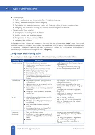 7.1
5-6 Unit IA: Element IA7 - Organisational Factors © RRC International7-6
Types of Safety Leadership
•	 Leadership style:
1.	 Telling - unidirectional flow of information from the leader to the group.
2.	 Selling - the leader attempts to convince the group.
3.	 Participating - the leader shares decision making with the group, making the system more democratic.
4.	 Delegating - the leader is still in charge, but monitors the ones delegated with the tasks.
•	 Maturity level of those being led:
1.	 Incompetence or unwillingness to do the task.
2.	 Inability to do the task but willing to do so.
3.	 Competent to do the task but not confident.
4.	 Competent and confident.
So, for example, where followers lack competence they need direction and supervision (telling) to get them started;
but where followers are competent and confident they are able and willing to work by themselves with little supervision
or intervention. Consequently the leader only needs to provide such followers with clear objectives and some limits to
their authority, but otherwise let them get on with it (delegating).
Comparison of Leadership Styles
The advantages and disadvantages of each of the different leadership styles can be summarised as follows:
Leadership Style Advantages Disadvantages
Transformational •	 Promotes 2-way communication
•	 Creates strong bond between manager
and employee
•	 Encourages continuous improvement
•	 Helps employees adapt to changes
•	 Encourages work ownership
•	 Encourages employees to become more
active so develops next generation of
leaders
•	 Leader’s passion and enthusiasm may not
align with reality
•	 Encourages concentration on the big
picture so may lose sight of the detail
Transactional •	 Encourages consistent quality processes
and outcomes
•	 Not dependent on personal traits such as
charisma or inspiration
•	 Leaves little room for misinterpretation or
ambiguity
•	 Works well when short-term results are
needed fast
•	 Too simplistic – fails to account for
individual motivations
•	 Unwillingness to consider other ideas
limits leader’s ability to adjust if things go
wrong
•	 Employees may become unhappy and
dissatisfied
•	 Leader must be present to guarantee the
work gets done properly
Servant •	 Allows for personalised management for
each member of team
•	 Develops sense of loyalty from employee
to company
•	 Gets employees involved in decision
making
•	 Encourages high sense of morale which
can help increase productivity
•	 May be seen as a weakness
•	 May be ‘too soft’ for the private sector
•	 Relies on the assumption that followers
want to serve others
Situational /
Contextual
•	 Easy to understand and use
•	 Employees are given appropriate level of
direction and support based on individual
needs
•	 Flexible
•	 Managers must accurately be able to
assess the employee’s maturity and skill
level
•	 Can result in inconsistency (employees
may not know what to expect)
•	 Can be perceived as manipulative or
coercive
 