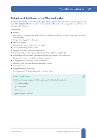 7.1
© RRC International Unit IA: Element IA7 - Organisational Factors 5-77-7
Types of Safety Leadership
Behavioural Attributes of an Effective Leader
The styles of leadership we have discussed suggest a broad spectrum between the two extreme approaches of
autocratic and democratic. However, there are also leadership behaviours which are regarded as being effective and
are respected by followers.
These include:
•	 Integrity.
•	 Appreciation of corporate responsibility (the need to make profit is balanced with wider social and environmental
responsibilities).
•	 Being emotionally positive and detached.
•	 Leading by example.
•	 Supporting and backing people when they need it.
•	 Treating everyone equally and on merit.
•	 Being firm and clear in dealing with bad behaviour.
•	 Listening to and understanding people (“understanding” is different to “agreeing”).
•	 Always taking responsibility and blame for mistakes and giving people credit for successes.
•	 Being decisive and seen to make fair and balanced decisions.
•	 Asking for views, but remaining neutral and objective.
•	 Being honest but sensitive in delivering bad news or criticism.
•	 Keeping promises.
•	 Always accentuating the positive.
•	 Involving people in thinking and especially in managing change.
STUDY QUESTION
1.	 Outline the basic principles of the following types of health and safety leadership.
(a)		Transformational.
(b)		Transactional.
(c)		Servant.
(Suggested Answer is at the end.)
 